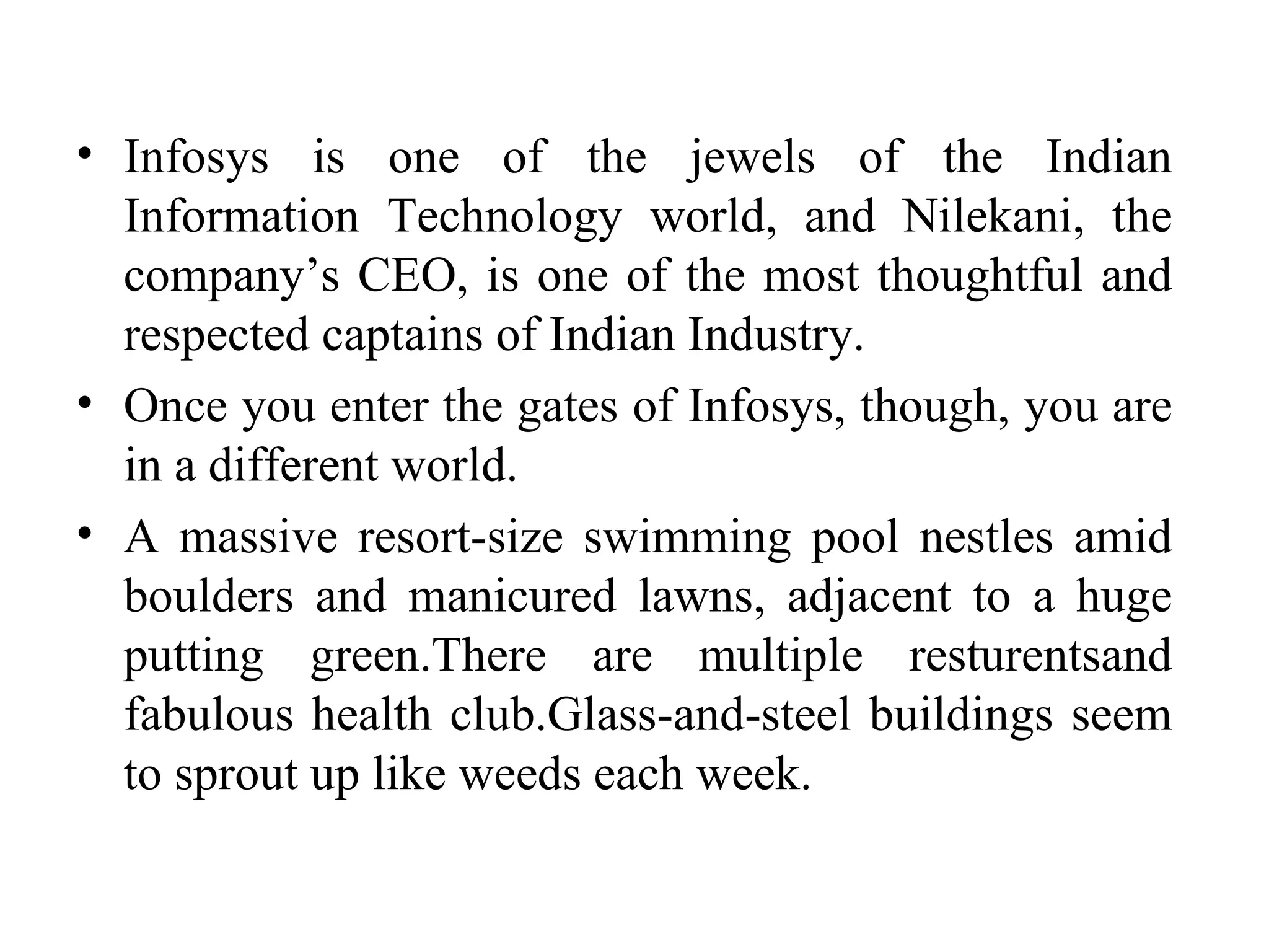 Infosys is one of the jewels of the Indian Information Technology world, and Nilekani, the company’s CEO, is one of the most thoughtful and respected captains of Indian Industry. Once you enter the gates of Infosys, though, you are in a different world.  A massive resort-size swimming pool nestles amid boulders and manicured lawns, adjacent to a huge putting green.There are multiple resturentsand fabulous health club.Glass-and-steel buildings seem to sprout up like weeds each week. 