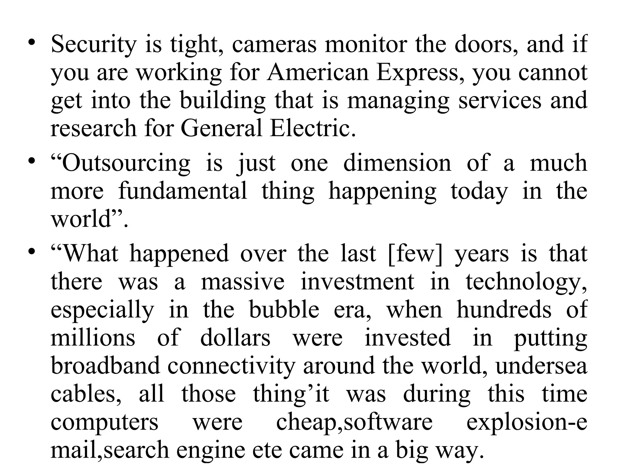 Security is tight, cameras monitor the doors, and if you are working for American Express, you cannot get into the building that is managing services and research for General Electric. “ Outsourcing is just one dimension of a much more fundamental thing happening today in the world”. “ What happened over the last [few] years is that there was a massive investment in technology, especially in the bubble era, when hundreds of millions of dollars were invested in putting broadband connectivity around the world, undersea cables, all those thing’it was during this time computers were cheap,software explosion-e mail,search engine ete came in a big way. 