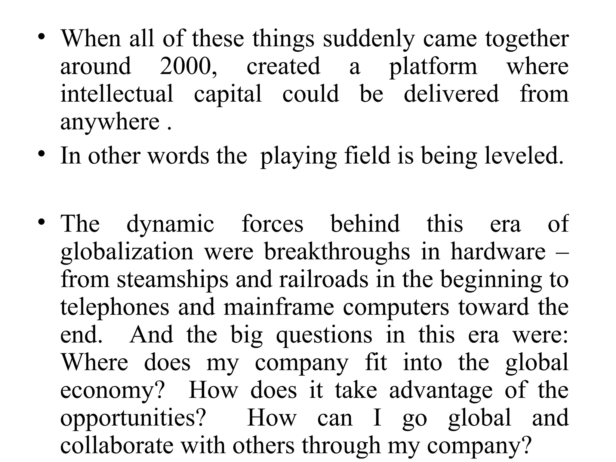 When all of these things suddenly came together around 2000, created a platform where intellectual capital could be delivered from anywhere . In other words the  playing field is being leveled. The dynamic forces behind this era of globalization were breakthroughs in hardware – from steamships and railroads in the beginning to telephones and mainframe computers toward the end.  And the big questions in this era were: Where does my company fit into the global economy?  How does it take advantage of the opportunities?  How can I go global and collaborate with others through my company? 