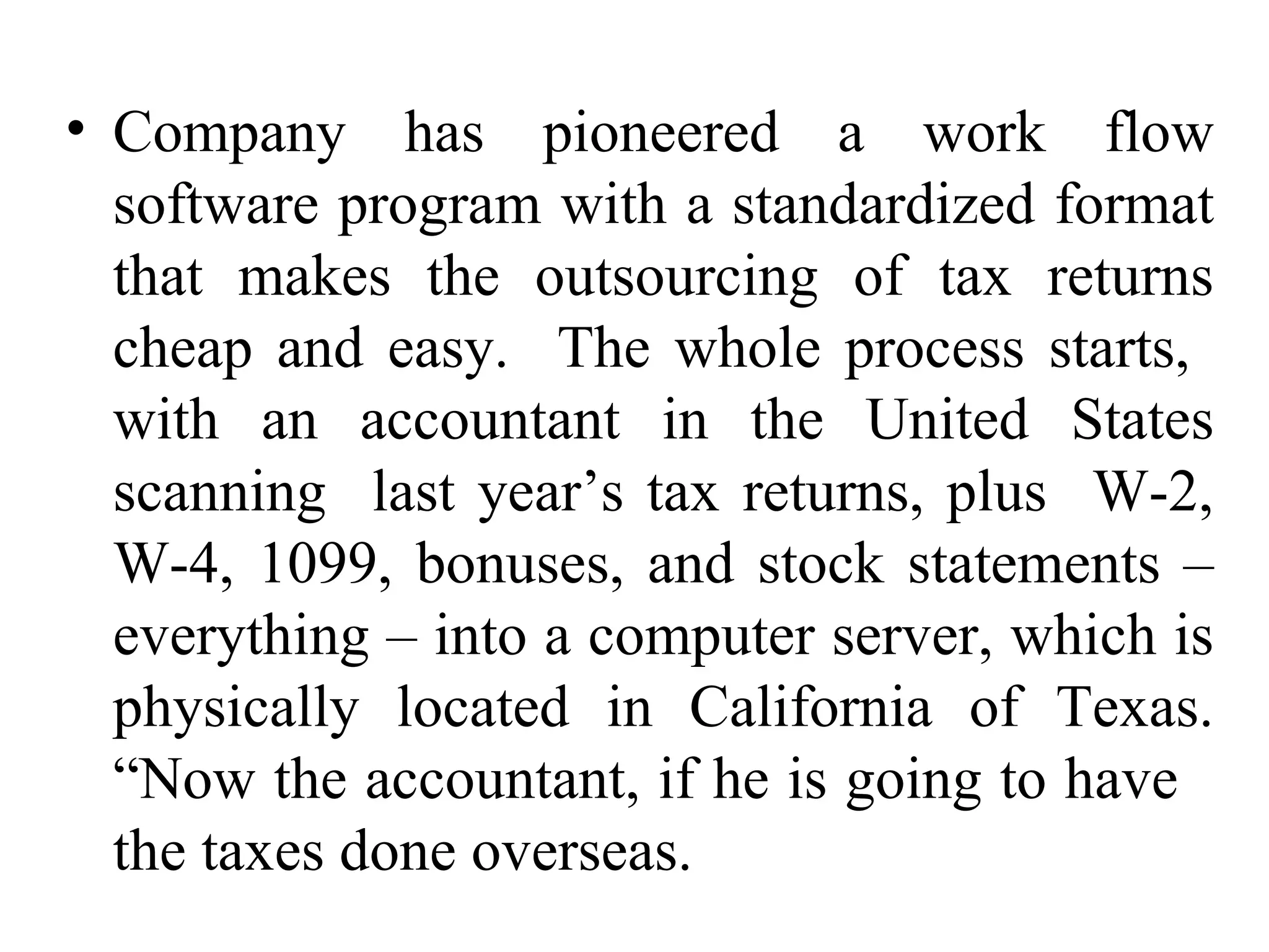 Company has pioneered a work flow software program with a standardized format that makes the outsourcing of tax returns cheap and easy.  The whole process starts,  with an accountant in the United States scanning  last year’s tax returns, plus  W-2, W-4, 1099, bonuses, and stock statements – everything – into a computer server, which is physically located in California of Texas. “Now the accountant, if he is going to have  the taxes done overseas. 