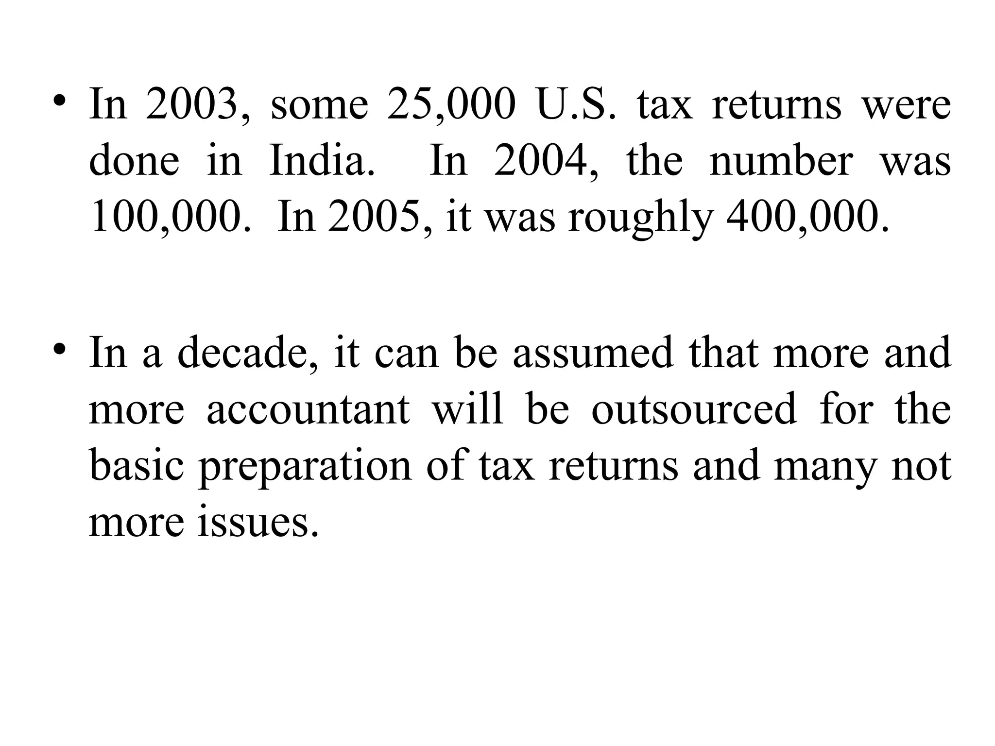 In 2003, some 25,000 U.S. tax returns were done in India.  In 2004, the number was 100,000.  In 2005, it was roughly 400,000.  In a decade, it can be assumed that more and more accountant will be outsourced for the basic preparation of tax returns and many not more issues. 