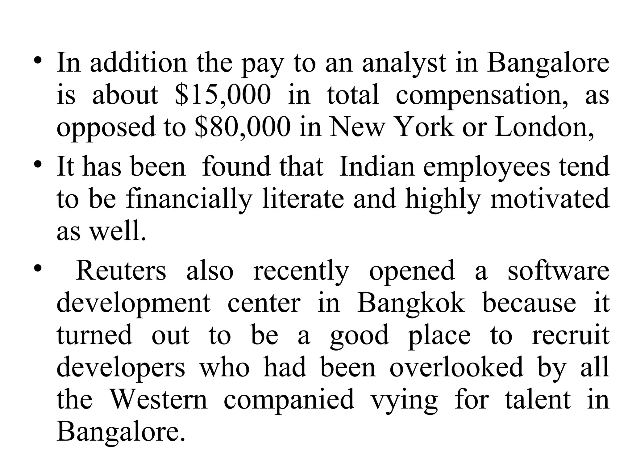 In addition the pay to an analyst in Bangalore is about $15,000 in total compensation, as opposed to $80,000 in New York or London,  It has been  found that  Indian employees tend to be financially literate and highly motivated as well.  Reuters also recently opened a software development center in Bangkok because it turned out to be a good place to recruit developers who had been overlooked by all the Western companied vying for talent in Bangalore. 