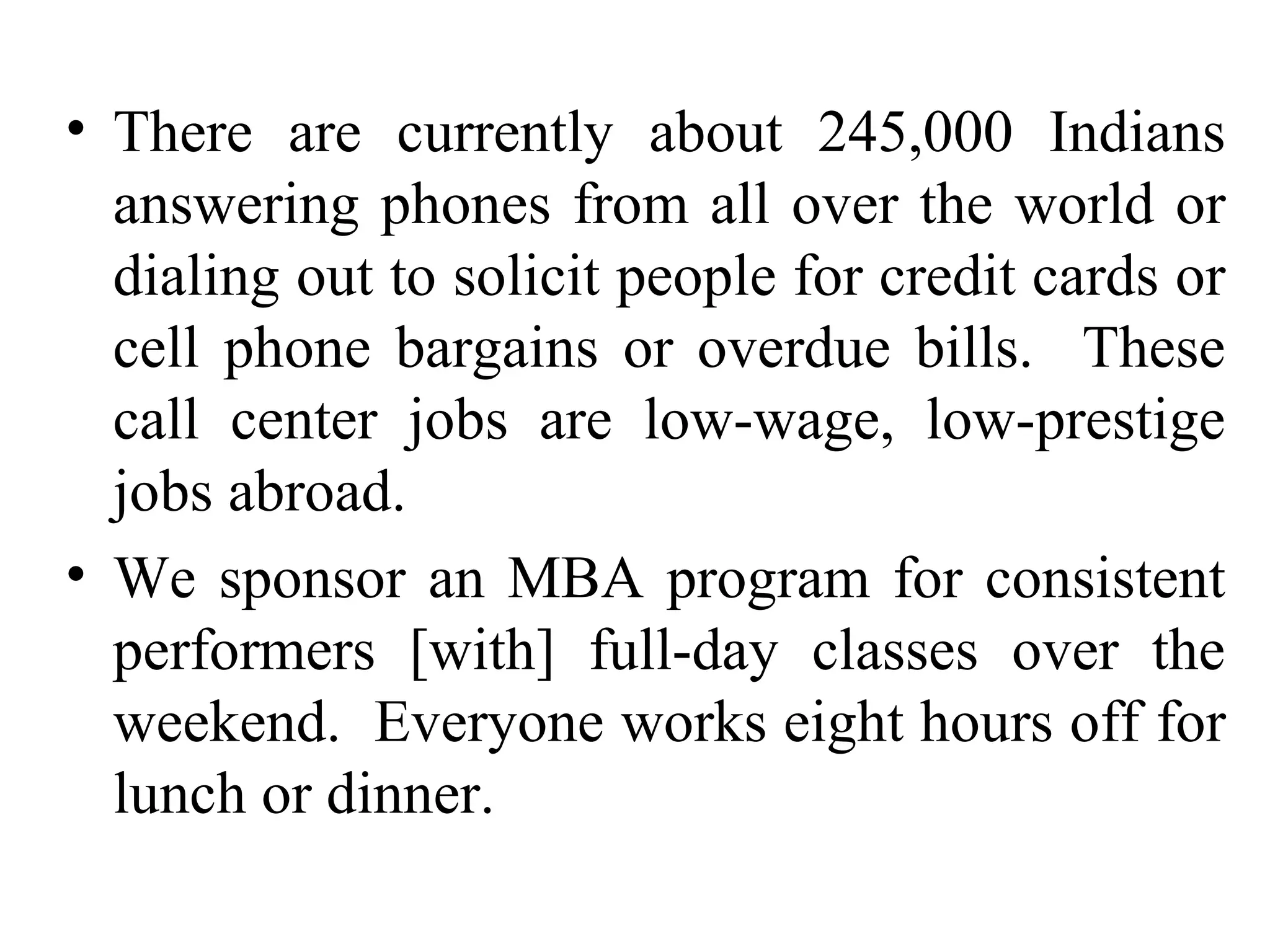 There are currently about 245,000 Indians answering phones from all over the world or dialing out to solicit people for credit cards or cell phone bargains or overdue bills.  These call center jobs are low-wage, low-prestige jobs abroad. We sponsor an MBA program for consistent performers [with] full-day classes over the weekend.  Everyone works eight hours off for lunch or dinner. 