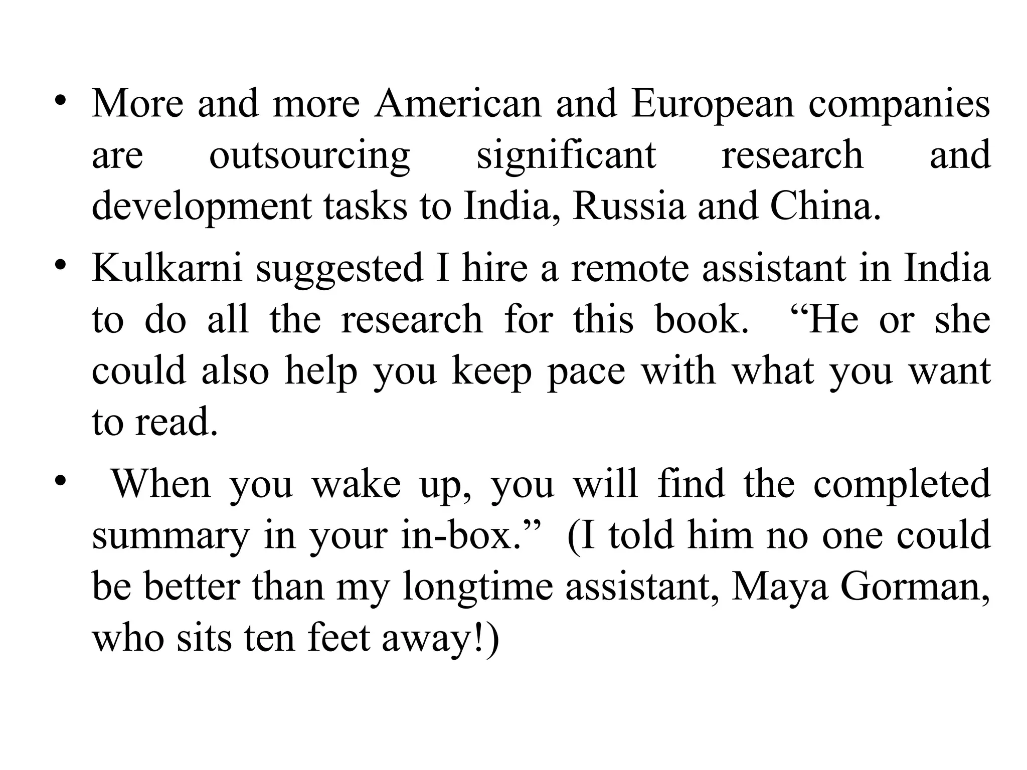More and more American and European companies are outsourcing significant research and development tasks to India, Russia and China. Kulkarni suggested I hire a remote assistant in India to do all the research for this book.  “He or she could also help you keep pace with what you want to read.  When you wake up, you will find the completed summary in your in-box.”  (I told him no one could be better than my longtime assistant, Maya Gorman, who sits ten feet away!) 