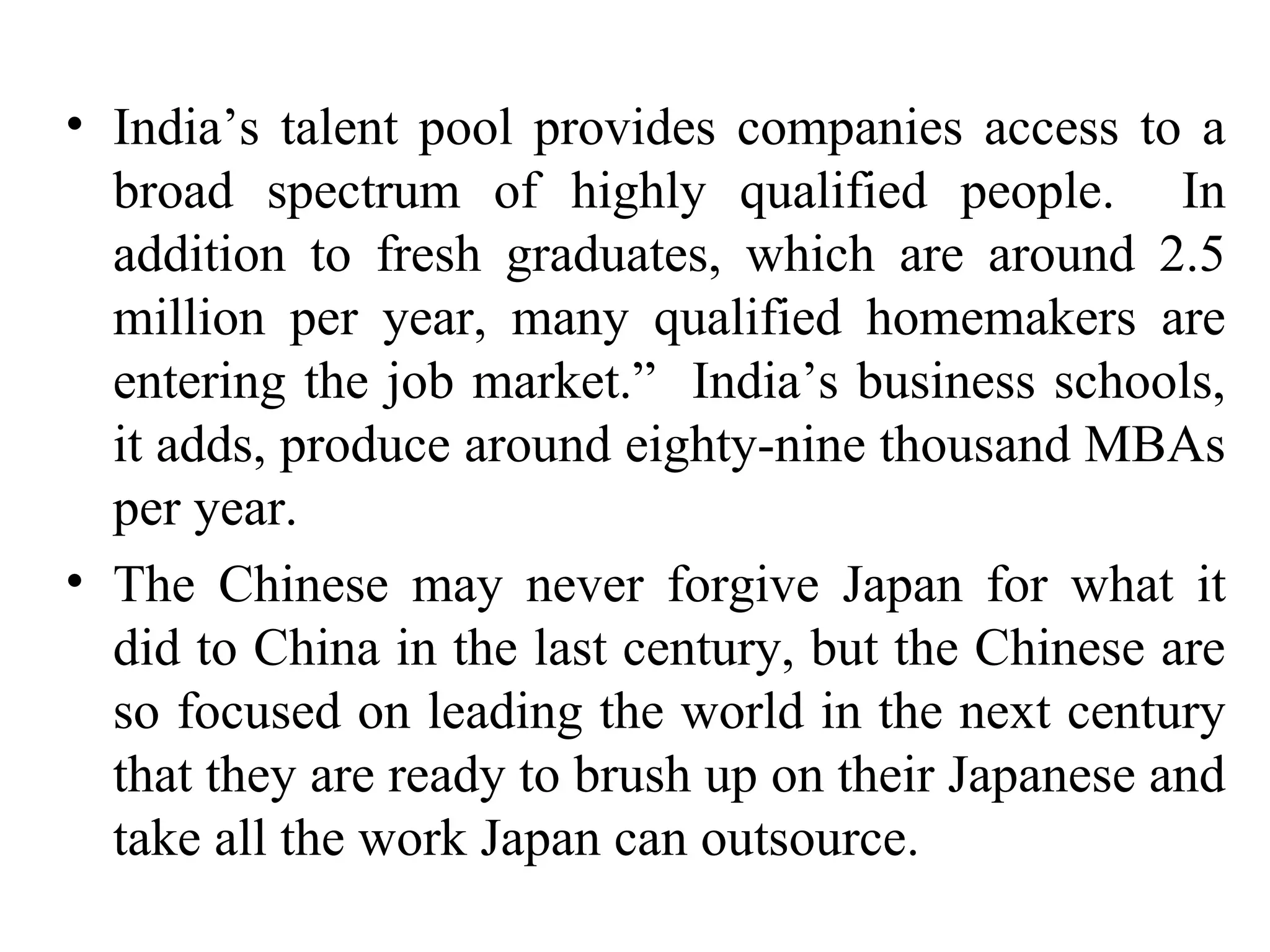 India’s talent pool provides companies access to a broad spectrum of highly qualified people.  In addition to fresh graduates, which are around 2.5 million per year, many qualified homemakers are entering the job market.”  India’s business schools, it adds, produce around eighty-nine thousand MBAs per year. The Chinese may never forgive Japan for what it did to China in the last century, but the Chinese are so focused on leading the world in the next century that they are ready to brush up on their Japanese and take all the work Japan can outsource. 