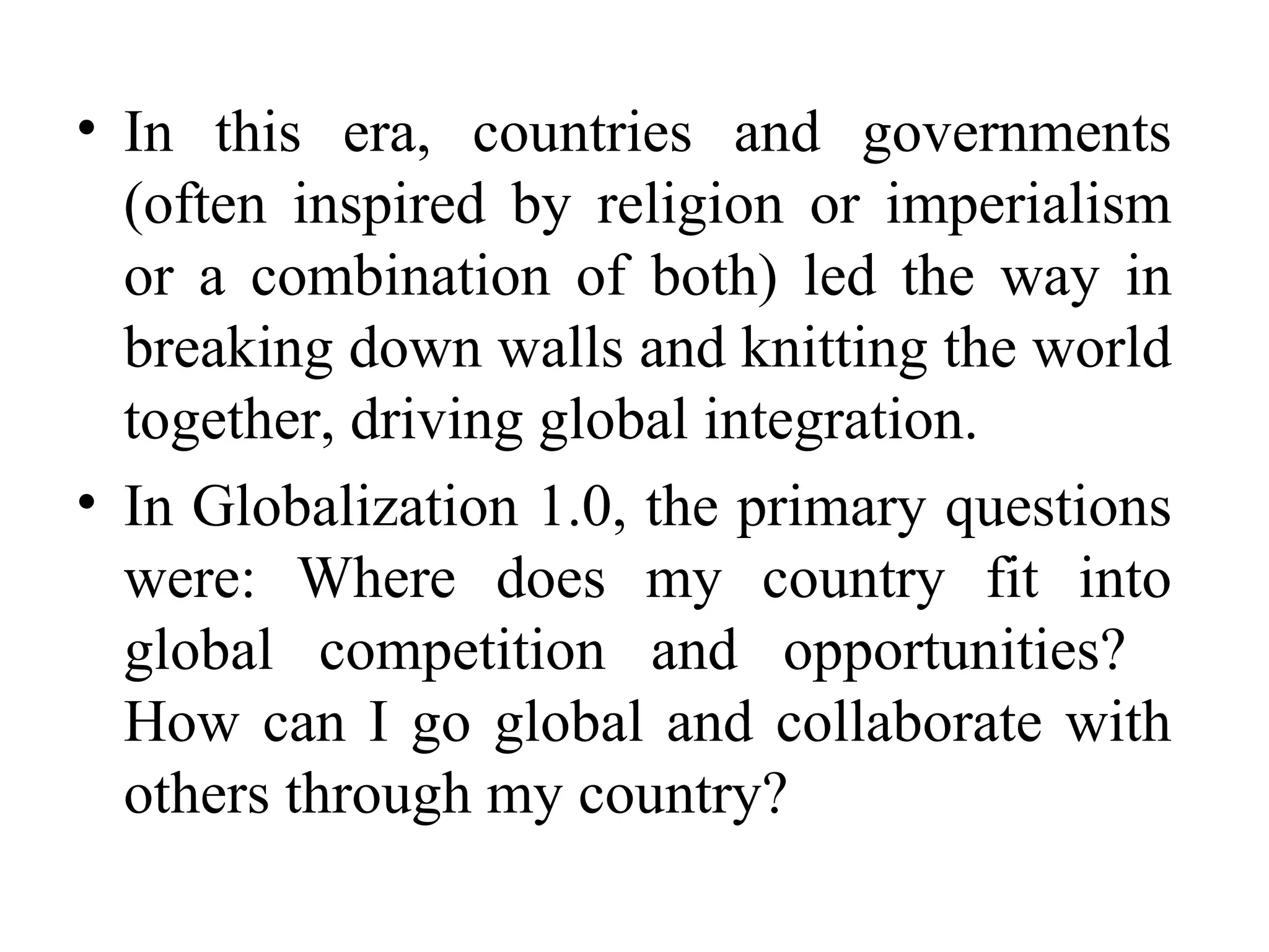 In this era, countries and governments (often inspired by religion or imperialism or a combination of both) led the way in breaking down walls and knitting the world together, driving global integration. In Globalization 1.0, the primary questions were: Where does my country fit into global competition and opportunities?  How can I go global and collaborate with others through my country? 