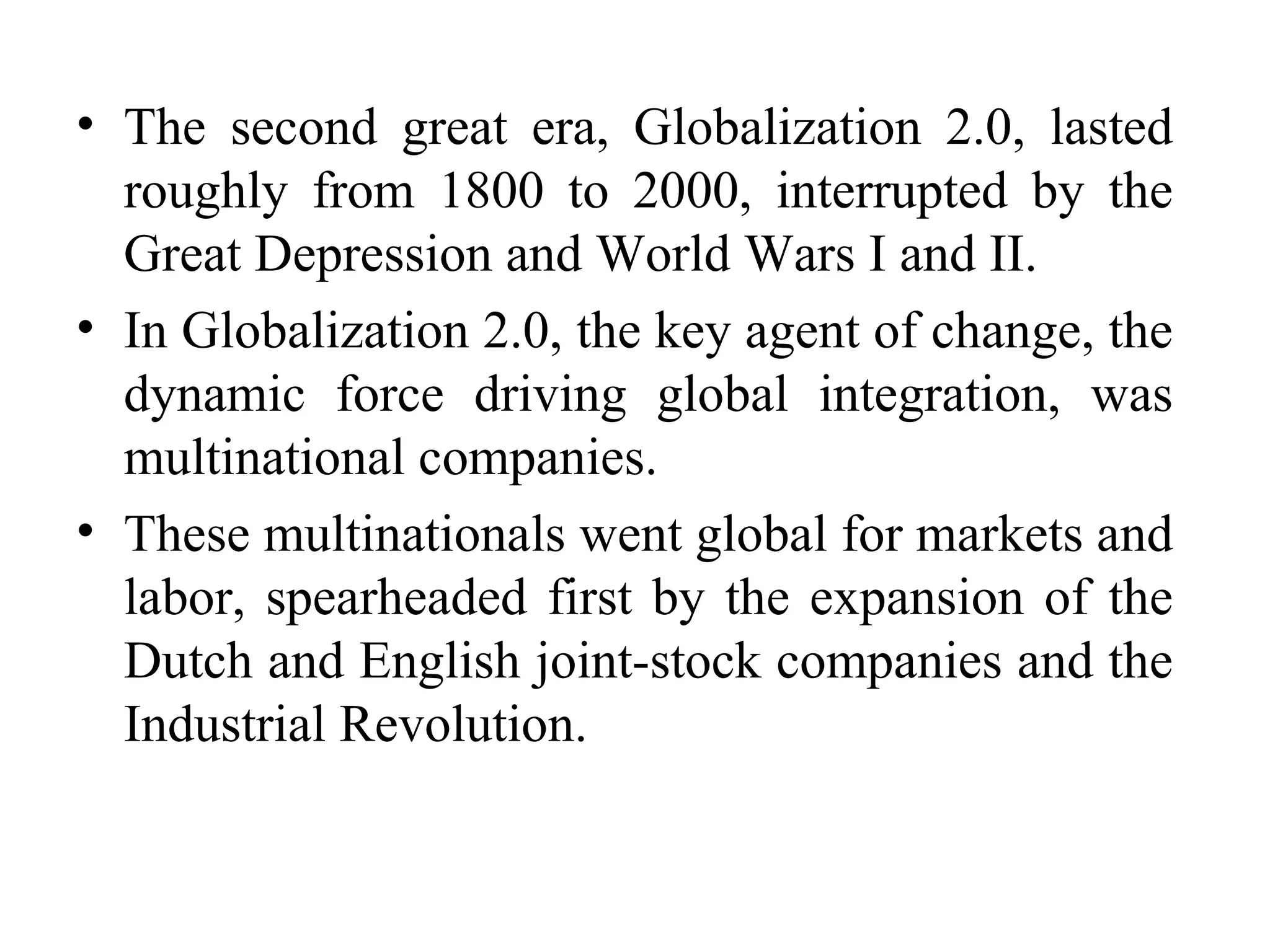 The second great era, Globalization 2.0, lasted roughly from 1800 to 2000, interrupted by the Great Depression and World Wars I and II.  In Globalization 2.0, the key agent of change, the dynamic force driving global integration, was multinational companies. These multinationals went global for markets and labor, spearheaded first by the expansion of the Dutch and English joint-stock companies and the Industrial Revolution. 