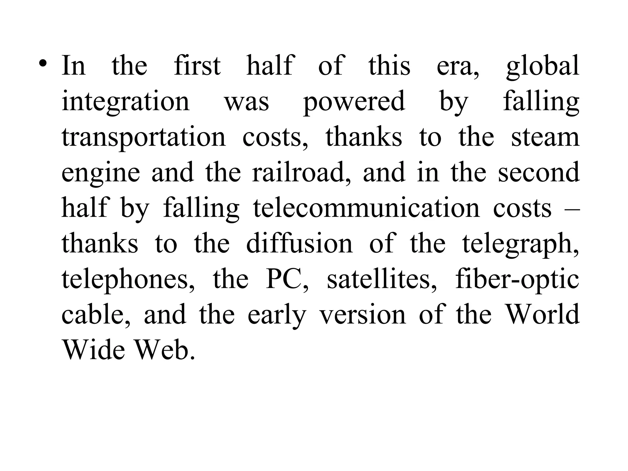 In the first half of this era, global integration was powered by falling transportation costs, thanks to the steam engine and the railroad, and in the second half by falling telecommunication costs – thanks to the diffusion of the telegraph, telephones, the PC, satellites, fiber-optic cable, and the early version of the World Wide Web. 
