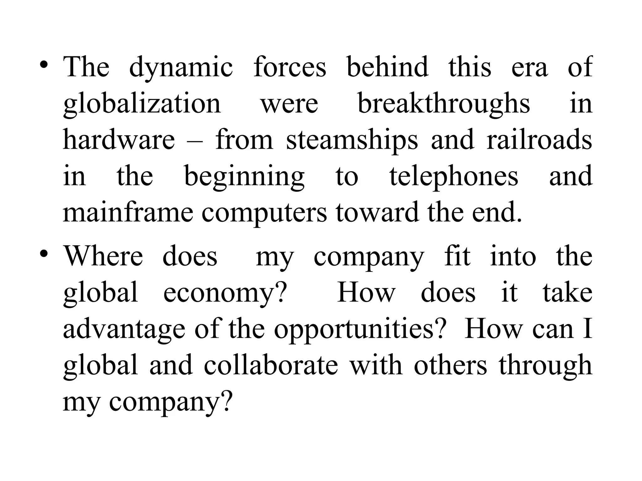 The dynamic forces behind this era of globalization were breakthroughs in hardware – from steamships and railroads in the beginning to telephones and mainframe computers toward the end. Where does  my company fit into the global economy?  How does it take advantage of the opportunities?  How can I global and collaborate with others through my company? 