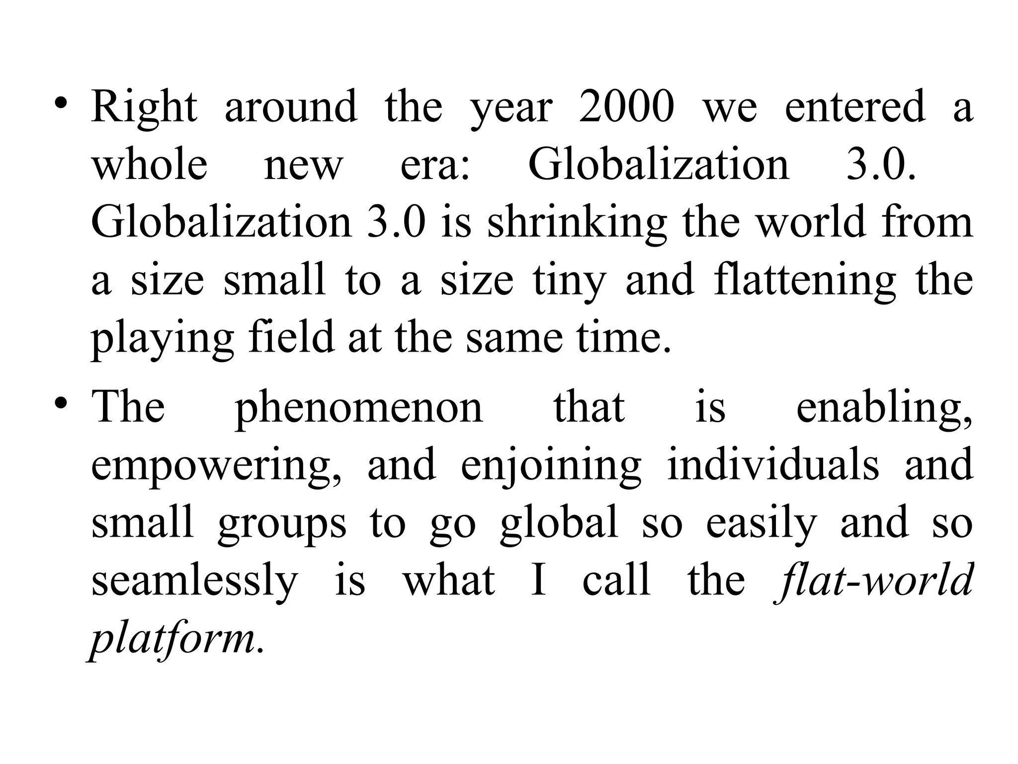 Right around the year 2000 we entered a whole new era: Globalization 3.0.  Globalization 3.0 is shrinking the world from a size small to a size tiny and flattening the playing field at the same time. The phenomenon that is enabling, empowering, and enjoining individuals and small groups to go global so easily and so seamlessly is what I call the  flat-world platform. 