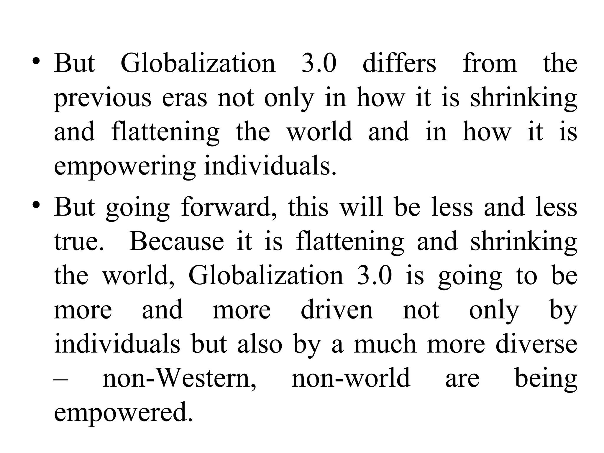 But Globalization 3.0 differs from the previous eras not only in how it is shrinking and flattening the world and in how it is empowering individuals. But going forward, this will be less and less true.  Because it is flattening and shrinking the world, Globalization 3.0 is going to be more and more driven not only by individuals but also by a much more diverse – non-Western, non-world are being empowered. 