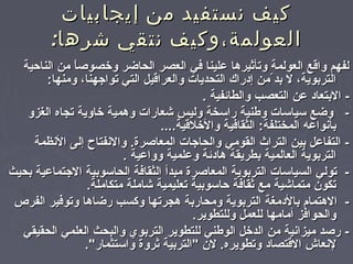 ‫إيجابيات‬ ‫من‬ ‫نستفيد‬ ‫كيف‬‫إيجابيات‬ ‫من‬ ‫نستفيد‬ ‫كيف‬
:‫شرها‬ ‫نتقي‬ ‫العولمة،وكيف‬:‫شرها‬ ‫نتقي‬ ‫العولمة،وكيف‬
‫الناحية‬ ‫من‬ ‫ا‬ً‫‏‬‫وخصوص‬ ‫الحاضر‬ ‫العصر‬ ‫لفي‬ ‫لعلينا‬ ‫وتأثيرها‬ ‫العولمة‬ ‫واقع‬ ‫لفهم‬‫الناحية‬ ‫من‬ ‫ا‬ً‫‏‬‫وخصوص‬ ‫الحاضر‬ ‫العصر‬ ‫لفي‬ ‫لعلينا‬ ‫وتأثيرها‬ ‫العولمة‬ ‫واقع‬ ‫لفهم‬
:‫ومنها‬ ،‫تواتجهنا‬ ‫التي‬ ‫والعراقيل‬ ‫التحديات‬ ‫إدراك‬ ‫من‬ّ‫بدم‬ ‫ل‬ ،‫التربوية‬:‫ومنها‬ ،‫تواتجهنا‬ ‫التي‬ ‫والعراقيل‬ ‫التحديات‬ ‫إدراك‬ ‫من‬ّ‫بدم‬ ‫ل‬ ،‫التربوية‬
. ‫والطائفية‬ ‫التعصب‬ ‫لعن‬ ‫البتعاد‬ -. ‫والطائفية‬ ‫التعصب‬ ‫لعن‬ ‫البتعاد‬ -
‫الغزو‬ ‫تجاه‬ ‫خاوية‬ ‫وهمية‬ ‫يشعارات‬ ‫وليس‬ ‫راسخة‬ ‫وطنية‬ ‫سياسات‬ ‫وضع‬ -‫الغزو‬ ‫تجاه‬ ‫خاوية‬ ‫وهمية‬ ‫يشعارات‬ ‫وليس‬ ‫راسخة‬ ‫وطنية‬ ‫سياسات‬ ‫وضع‬ -
....‫والخلقية‬ ‫الثقالفية‬ :‫المختلفة‬ ‫بأنوالعه‬....‫والخلقية‬ ‫الثقالفية‬ :‫المختلفة‬ ‫بأنوالعه‬
‫النظمة‬ ‫إلى‬ ‫والنفتاح‬ .‫المعاصرة‬ ‫والحاتجات‬ ‫القومي‬ ‫التراث‬ ‫بين‬ ‫التفالعل‬ -‫النظمة‬ ‫إلى‬ ‫والنفتاح‬ .‫المعاصرة‬ ‫والحاتجات‬ ‫القومي‬ ‫التراث‬ ‫بين‬ ‫التفالعل‬ -
. ‫ووالعية‬ ‫ولعلمية‬ ‫هادئة‬ ‫بطريقة‬ ‫العالمية‬ ‫التربوية‬. ‫ووالعية‬ ‫ولعلمية‬ ‫هادئة‬ ‫بطريقة‬ ‫العالمية‬ ‫التربوية‬
‫بحيث‬ ‫التجتمالعية‬ ‫الحاسوبية‬ ‫الثقالفة‬ ‫مبدأ‬ ‫المعاصرة‬ ‫التربوية‬ ‫السياسات‬ ‫تولي‬ -‫بحيث‬ ‫التجتمالعية‬ ‫الحاسوبية‬ ‫الثقالفة‬ ‫مبدأ‬ ‫المعاصرة‬ ‫التربوية‬ ‫السياسات‬ ‫تولي‬ -
.‫متكاملة‬ ‫يشاملة‬ ‫تعليمية‬ ‫حاسوبية‬ ‫ثقالفة‬ ‫مع‬ ‫متمايشية‬ ‫تكون‬.‫متكاملة‬ ‫يشاملة‬ ‫تعليمية‬ ‫حاسوبية‬ ‫ثقالفة‬ ‫مع‬ ‫متمايشية‬ ‫تكون‬
‫الفرص‬ ‫وتولفير‬ ‫رضاها‬ ‫وكسب‬ ‫هجرتها‬ ‫ومحاربة‬ ‫التربوية‬ ‫بالدمغة‬ ‫الهتما م‬ -‫الفرص‬ ‫وتولفير‬ ‫رضاها‬ ‫وكسب‬ ‫هجرتها‬ ‫ومحاربة‬ ‫التربوية‬ ‫بالدمغة‬ ‫الهتما م‬ -
.‫وللتطوير‬ ‫للعمل‬ ‫أمامها‬ ‫والحوالفز‬.‫وللتطوير‬ ‫للعمل‬ ‫أمامها‬ ‫والحوالفز‬
‫الحقيقي‬ ‫العلمي‬ ‫والبحث‬ ‫التربوي‬ ‫للتطوير‬ ‫الوطني‬ ‫الدخل‬ ‫من‬ ‫ميزانية‬ ‫رصد‬ -‫الحقيقي‬ ‫العلمي‬ ‫والبحث‬ ‫التربوي‬ ‫للتطوير‬ ‫الوطني‬ ‫الدخل‬ ‫من‬ ‫ميزانية‬ ‫رصد‬ -
."‫واستثمار‬ ‫ثروة‬ ‫"التربية‬ ‫لن‬ .‫وتطويره‬ ‫القتصاد‬ ‫لنعاش‬."‫واستثمار‬ ‫ثروة‬ ‫"التربية‬ ‫لن‬ .‫وتطويره‬ ‫القتصاد‬ ‫لنعاش‬
 