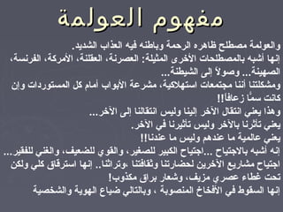 ‫العولمة‬ ‫مفهوم‬‫العولمة‬ ‫مفهوم‬
.‫الشديد‬ ‫العذاب‬ ‫فيه‬ ‫وباطنه‬ ‫الرحمة‬ ‫ظاهره‬ ‫مصطلح‬ ‫والعولمة‬
،‫الفرنسة‬ ،‫المركة‬ ،‫العقلنة‬ ،‫العصرنة‬ :‫المثيلة‬ ‫الرخرى‬ ‫بالمصطلحا ت‬ ‫أشبه‬ ‫إنها‬
...‫الشيطنة‬ ‫إلى‬ ‫ل‬ً, ‫وصو‬ ...‫الصهينة‬
‫وإن‬ ‫المستوردا ت‬ ‫كل‬ ‫أمام‬ ‫البواب‬ ‫مشرعة‬ ،‫استهلكية‬ ‫مجتمعا ت‬ ‫أننا‬ ‫ومشكلتنا‬
!!‫ا‬ً,‫زعاف‬ ‫ما‬ّ‫ا‬ ‫س‬ ‫كانت‬
...‫الرخر‬ ‫إلى‬ ‫انتقالنا‬ ‫وليس‬ ‫إلينا‬ ‫الرخر‬ ‫انتقال‬ ‫يعني‬ ‫وهذا‬
.‫الرخر‬ ‫في‬ ‫صتأثيرنا‬ ‫وليس‬ ‫بالرخر‬ ‫صتأثرنا‬ ‫يعني‬
!!‫عندنا‬ ‫ما‬ ‫وليس‬ ‫عندهم‬ ‫ما‬ ‫عالمية‬ ‫يعني‬
...‫للفقير‬ ‫والغني‬ ،‫للضعيف‬ ‫والقوي‬ ،‫للصغير‬ ‫الكبير‬ ‫...اجتياح‬ ‫بالجتياح‬ ‫أشبه‬ ‫إنه‬
‫ولكن‬ ‫كلي‬ ‫استرقاق‬ ‫إنها‬ ..‫،وصتراثنا‬ ‫وثقافتنا‬ ‫لحضارصتنا‬ ‫الرخرين‬ ‫مشاريع‬ ‫اجتياح‬
!‫مكذوب‬ ‫براق‬ ‫وشعار‬ ،‫مزيف‬ ‫عصري‬ ‫نغطا ء‬ ‫صتحت‬
‫والشخصية‬ ‫الهوية‬ ‫ضياع‬ ‫وبالتالي‬ ، ‫المنصوبة‬ ‫الفخاخ‬ ‫في‬ ‫السقوط‬ ‫إنها‬
 