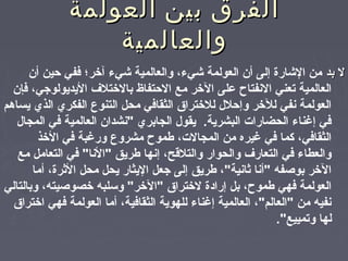 ‫العولمة‬ ‫بين‬ ‫الفرق‬‫العولمة‬ ‫بين‬ ‫الفرق‬
‫والعالمية‬‫والعالمية‬
‫بد‬ ‫ل‬‫بد‬ ‫ل‬‫أن‬ ‫حين‬ ‫ففي‬ ‫آرخر؛‬ ‫شيء‬ ‫والعالمية‬ ،‫شيء‬ ‫العولمة‬ ‫أن‬ ‫إلى‬ ‫الشارة‬ ‫من‬
‫فإن‬ ،‫اليديولوجي‬ ‫بالرختلف‬ ‫الحتفاظ‬ ‫مع‬ ‫الرخر‬ ‫تعلى‬ ‫النفتاح‬ ‫تعني‬ ‫العالمية‬
‫يساهم‬ ‫الذي‬ ‫الفكري‬ ‫التنوع‬ ‫محل‬ ‫الثقافي‬ ‫للرخترا ق‬ ‫وإحلل‬ ‫للرخر‬ ‫نفي‬ ‫العولمة‬
‫المجال‬ ‫في‬ ‫العالمية‬ ‫"نشدان‬ ‫الجابري‬ ‫يقول‬ .‫البشرية‬ ‫الحضارات‬ ‫إغناء‬ ‫في‬
‫الرخذ‬ ‫في‬ ‫ورغبة‬ ‫مشروع‬ ‫طموح‬ ،‫المجالت‬ ‫من‬ ‫غيره‬ ‫في‬ ‫كما‬ ،‫الثقافي‬
‫مع‬ ‫التعامل‬ ‫في‬ "‫"النا‬ ‫طريق‬ ‫إنها‬ ،‫والتلةقح‬ ‫والحوار‬ ‫التعارف‬ ‫في‬ ‫والعطاء‬
‫أما‬ ،‫الثرة‬ ‫محل‬ ‫يحل‬ ‫اليثار‬ ‫جعل‬ ‫إلى‬ ‫طريق‬ ،"‫ثانية‬ ‫"أنا‬ ‫بوصفه‬ ‫الرخر‬
‫وبالتالي‬ ،‫رخصوصيته‬ ‫ولسلبه‬ "‫"الرخر‬ ‫لرخترا ق‬ ‫إرادة‬ ‫بل‬ ،‫طموح‬ ‫فهي‬ ‫العولمة‬
‫ارخترا ق‬ ‫فهي‬ ‫العولمة‬ ‫أما‬ ،‫الثقافية‬ ‫للهوية‬ ‫إغناء‬ ‫العالمية‬ ،"‫"العالم‬ ‫من‬ ‫نفيه‬
."‫وتمييع‬ ‫لها‬
 
