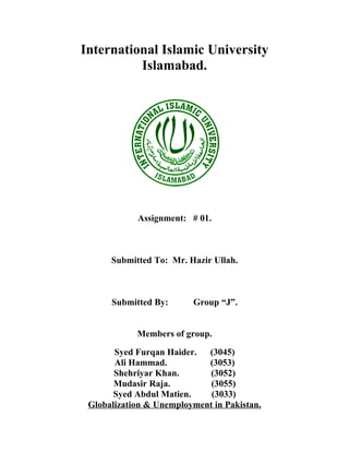 International Islamic University
          Islamabad.




            Assignment: # 01.



      Submitted To: Mr. Hazir Ullah.



      Submitted By:      Group “J”.


            Members of group.

       Syed Furqan Haider.  (3045)
       Ali Hammad.          (3053)
       Shehriyar Khan.      (3052)
       Mudasir Raja.         (3055)
       Syed Abdul Matien.    (3033)
 Globalization & Unemployment in Pakistan.
 