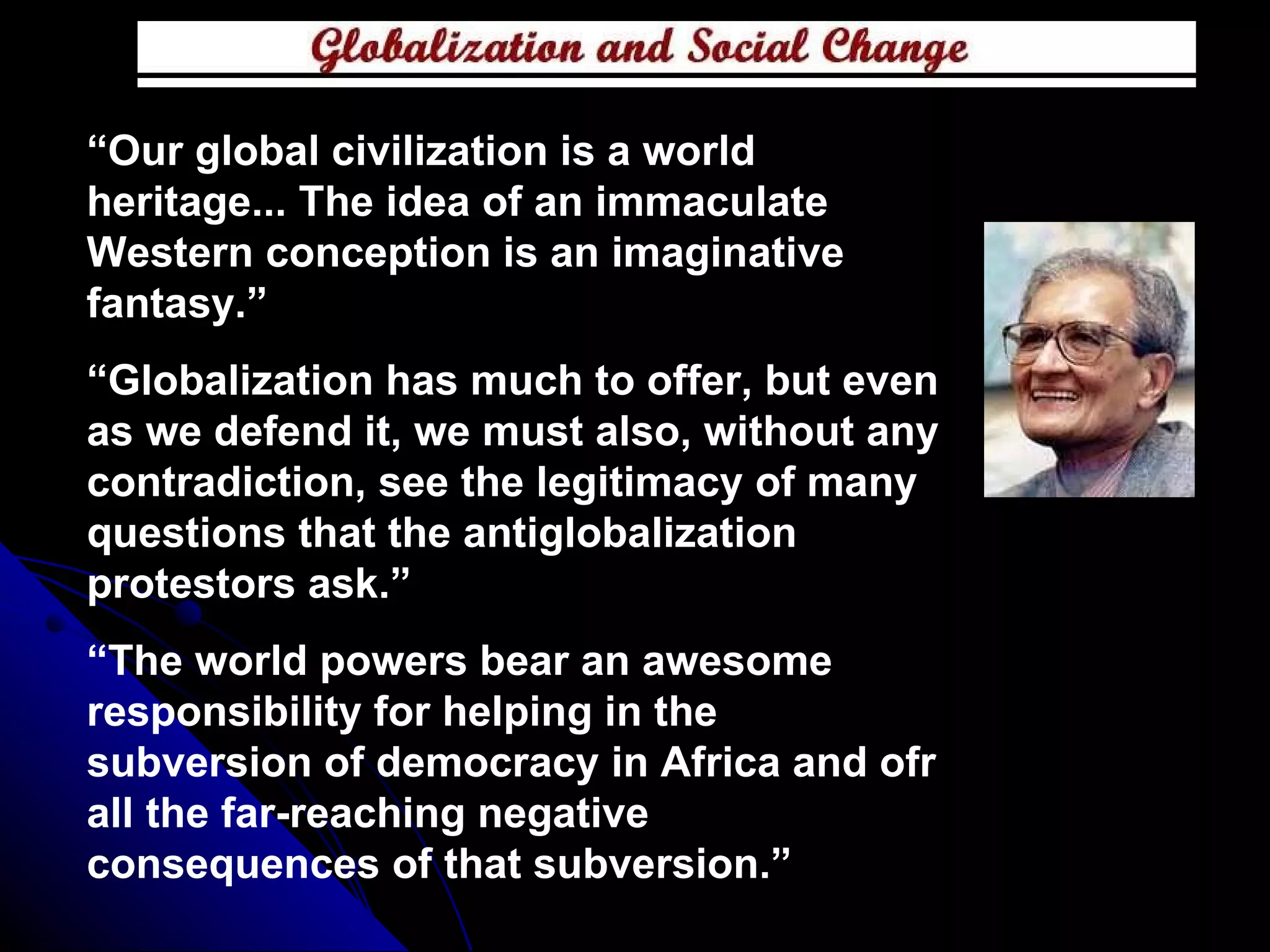 “ Our global civilization is a world heritage... The idea of an immaculate Western conception is an imaginative fantasy.” “ Globalization has much to offer, but even as we defend it, we must also, without any contradiction, see the legitimacy of many questions that the antiglobalization protestors ask.” “ The world powers bear an awesome responsibility for helping in the subversion of democracy in Africa and ofr all the far-reaching negative consequences of that subversion.” 