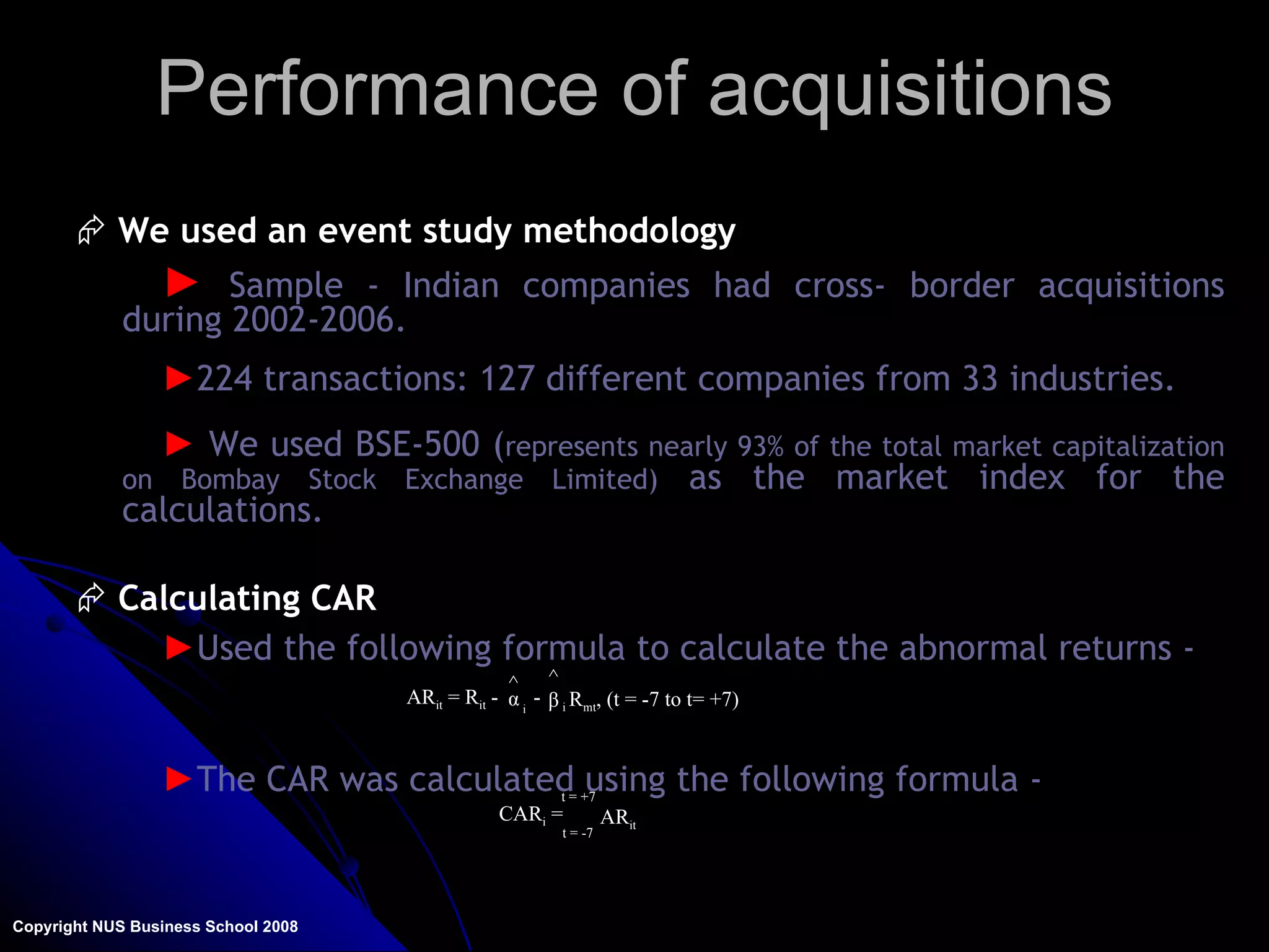 Performance of acquisitions Copyright NUS Business School 2008 We used an event study methodology Sample - Indian companies had cross- border acquisitions during 2002-2006.   224 transactions: 127 different companies from 33 industries. We used BSE-500 ( represents nearly 93% of the total market capitalization on Bombay Stock Exchange Limited)   as the market index for the calculations.  Calculating CAR Used the following formula to calculate the abnormal returns - The CAR was calculated using the following formula - α  ^ β  ^ AR it  = R it  - i - i  R mt , (t = -7 to t= +7) CAR i  =  t = -7 t = +7 AR it 