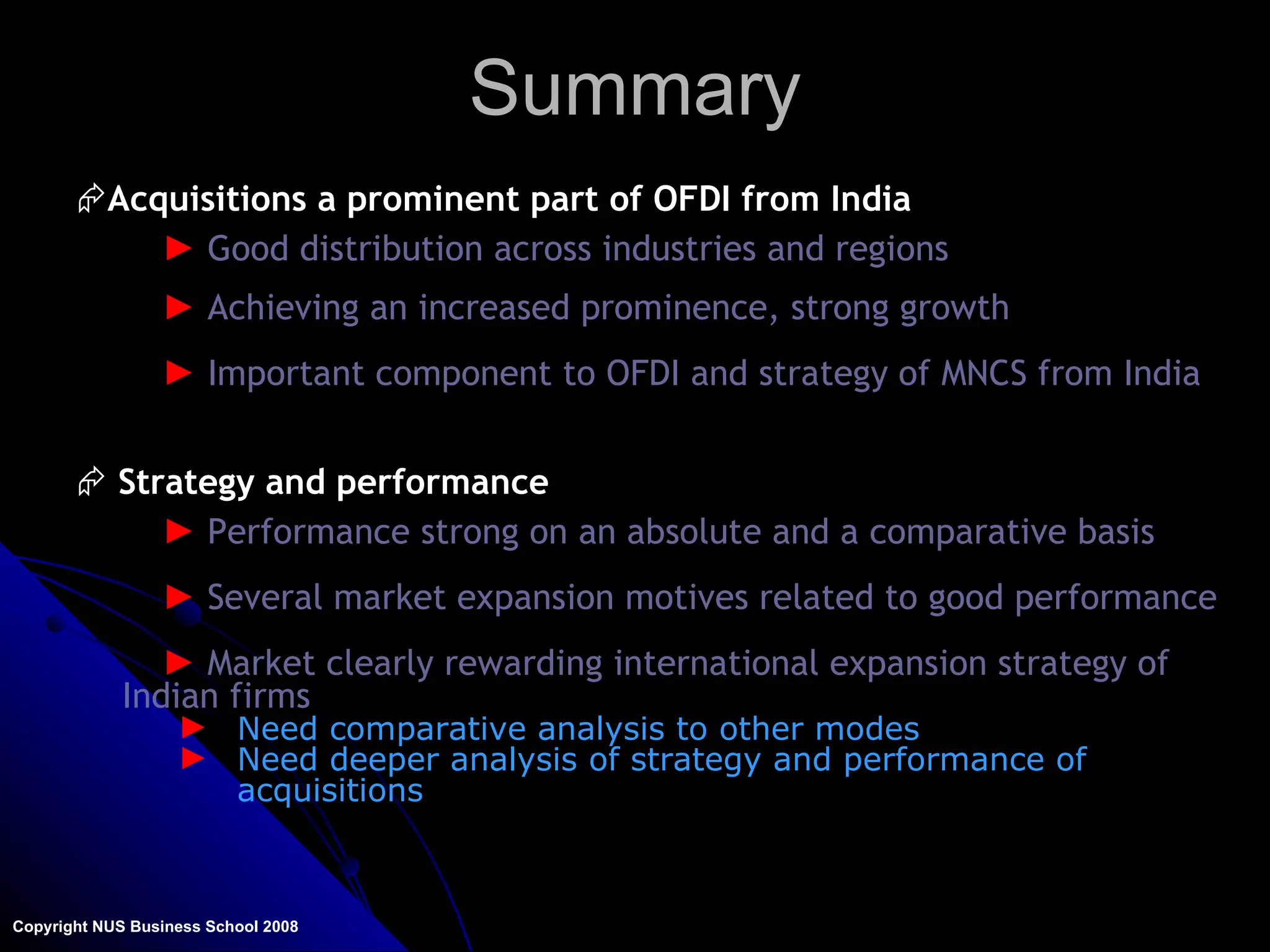 Summary Copyright NUS Business School 2008 Acquisitions a prominent part of OFDI from India Good distribution across industries and regions Achieving an increased prominence, strong growth Important component to OFDI and strategy of MNCS from India Strategy and performance Performance strong on an absolute and a comparative basis Several market expansion motives related to good performance Market clearly rewarding international expansion strategy of Indian firms Need comparative analysis to other modes Need deeper analysis of strategy and performance of acquisitions 