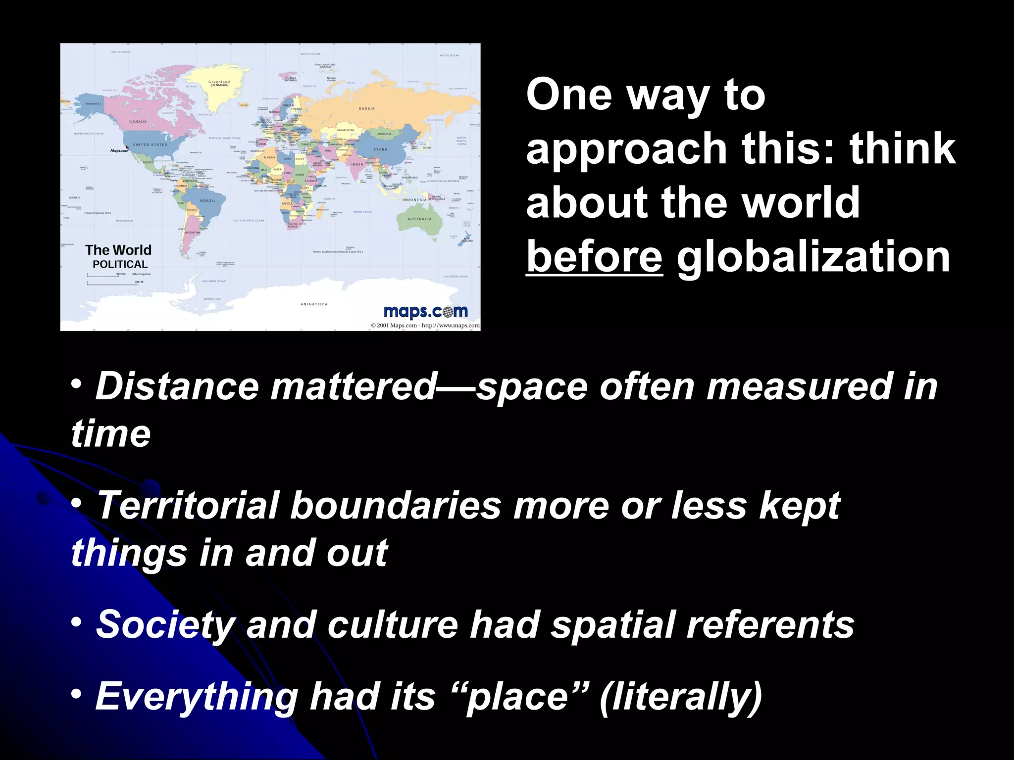 One way to approach this: think about the world  before  globalization Distance mattered—space often measured in time Territorial boundaries more or less kept things in and out Society and culture had spatial referents Everything had its “place” (literally) 