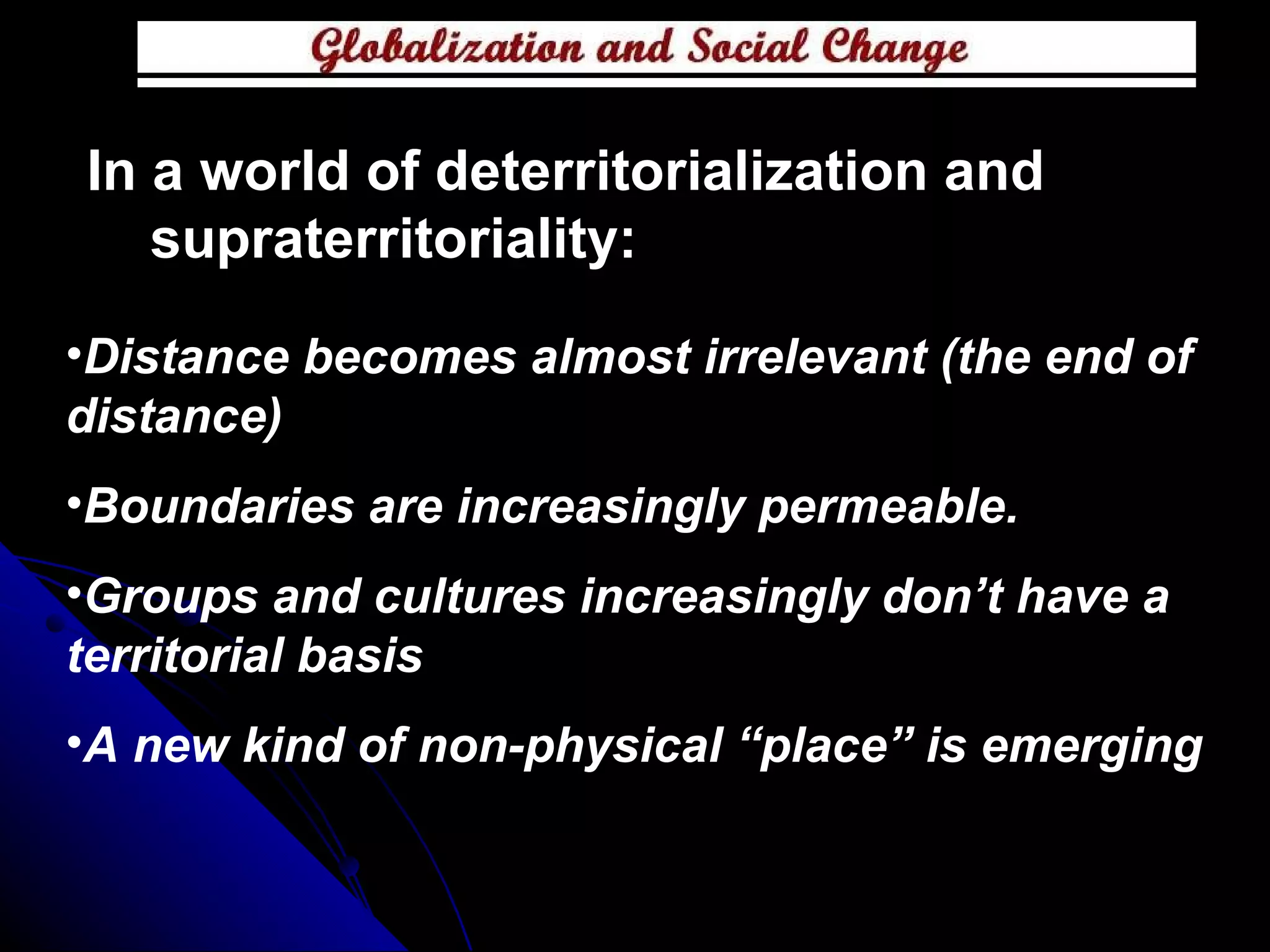 In a world of deterritorialization and supraterritoriality: Distance becomes almost irrelevant (the end of distance) Boundaries are increasingly permeable. Groups and cultures increasingly don’t have a territorial basis  A new kind of non-physical “place” is emerging  