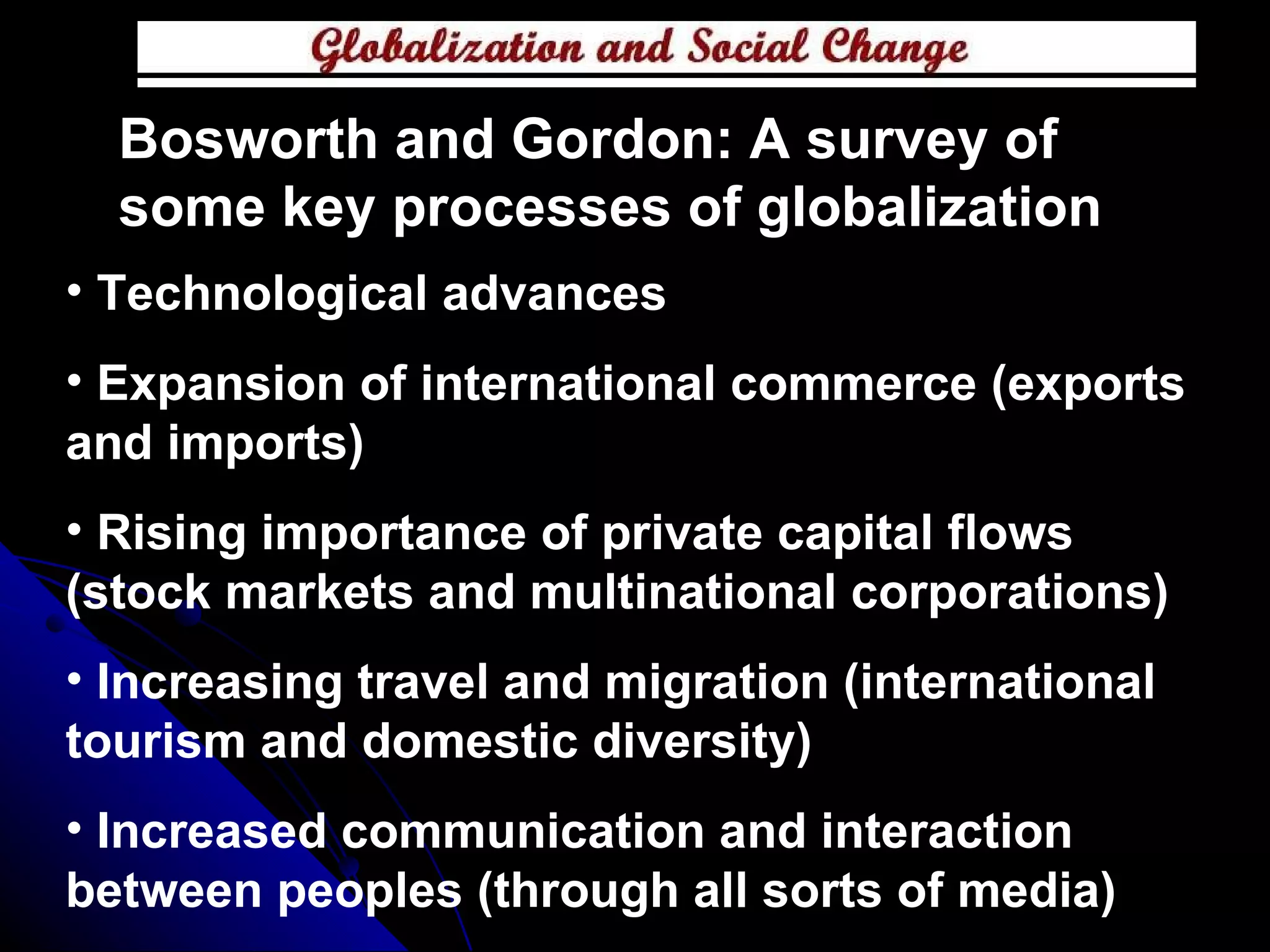 Bosworth and Gordon: A survey of some key processes of globalization Technological advances Expansion of international commerce (exports and imports) Rising importance of private capital flows (stock markets and multinational corporations) Increasing travel and migration (international tourism and domestic diversity) Increased communication and interaction between peoples (through all sorts of media) 