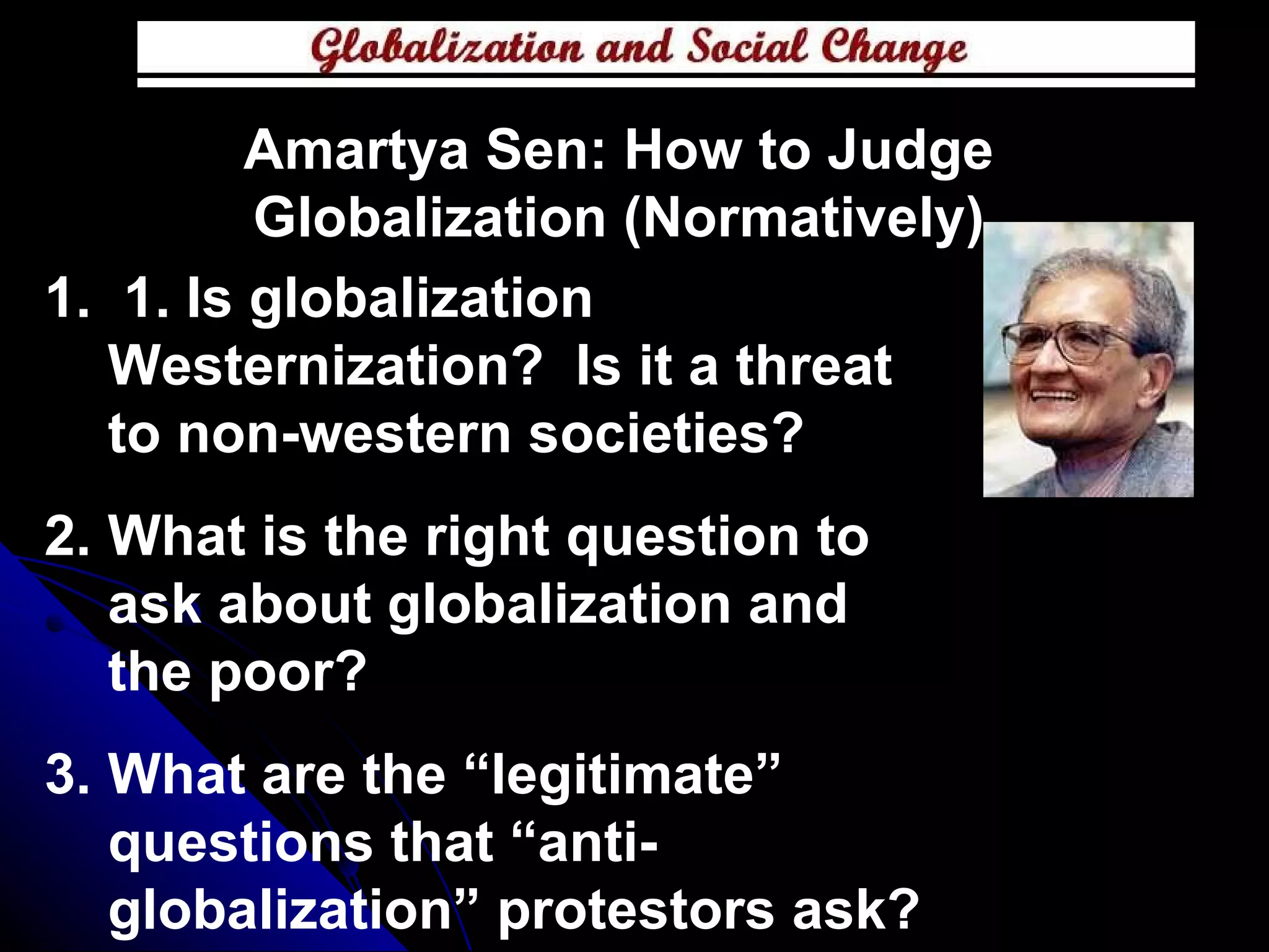 1. Is globalization Westernization?  Is it a threat to non-western societies? What is the right question to ask about globalization and the poor? What are the “legitimate” questions that “anti-globalization” protestors ask? Amartya Sen: How to Judge Globalization (Normatively) 