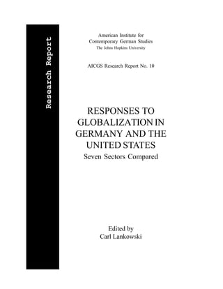 American Institute for

Research Report
                    Contemporary German Studies
                       The Johns Hopkins University



                    AICGS Research Report No. 10




                    RESPONSES TO
                  GLOBALIZATION IN
                  GERMANY AND THE
                    UNITED STATES
                   Seven Sectors Compared




                           Edited by
                         Carl Lankowski
 
