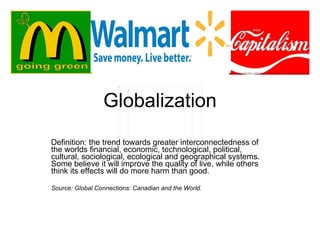 Globalization Definition: the trend towards greater interconnectedness of the worlds financial, economic, technological, political, cultural, sociological, ecological and geographical systems. Some believe it will improve the quality of live, while others think its effects will do more harm than good. Source: Global Connections: Canadian and the World. 