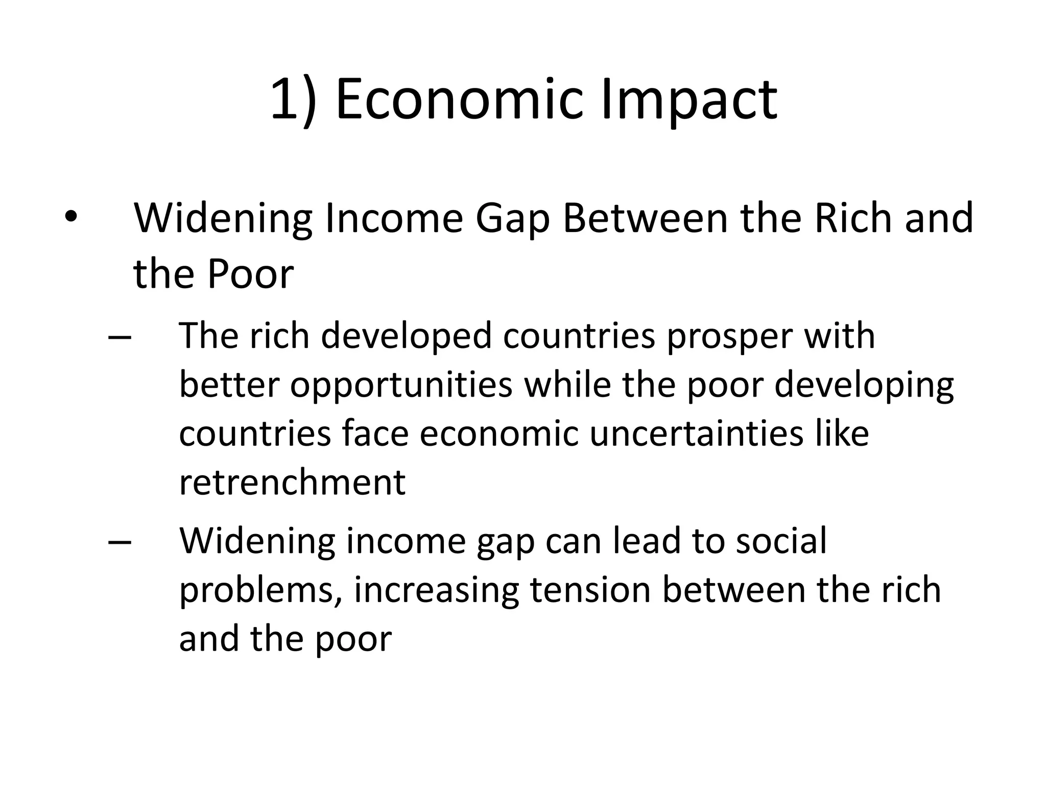 1) Economic Impact
•       Widening Income Gap Between the Rich and
        the Poor
    –     The rich developed countries prosper with
          better opportunities while the poor developing
          countries face economic uncertainties like
          retrenchment
    –     Widening income gap can lead to social
          problems, increasing tension between the rich
          and the poor
 