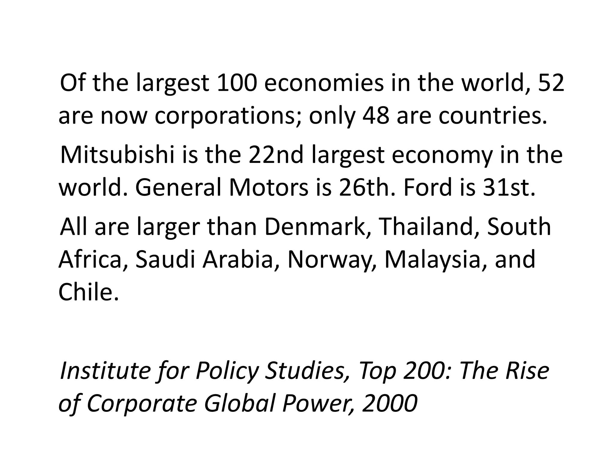 Of the largest 100 economies in the world, 52
are now corporations; only 48 are countries.
Mitsubishi is the 22nd largest economy in the
world. General Motors is 26th. Ford is 31st.
All are larger than Denmark, Thailand, South
Africa, Saudi Arabia, Norway, Malaysia, and
Chile.

Institute for Policy Studies, Top 200: The Rise
of Corporate Global Power, 2000
 