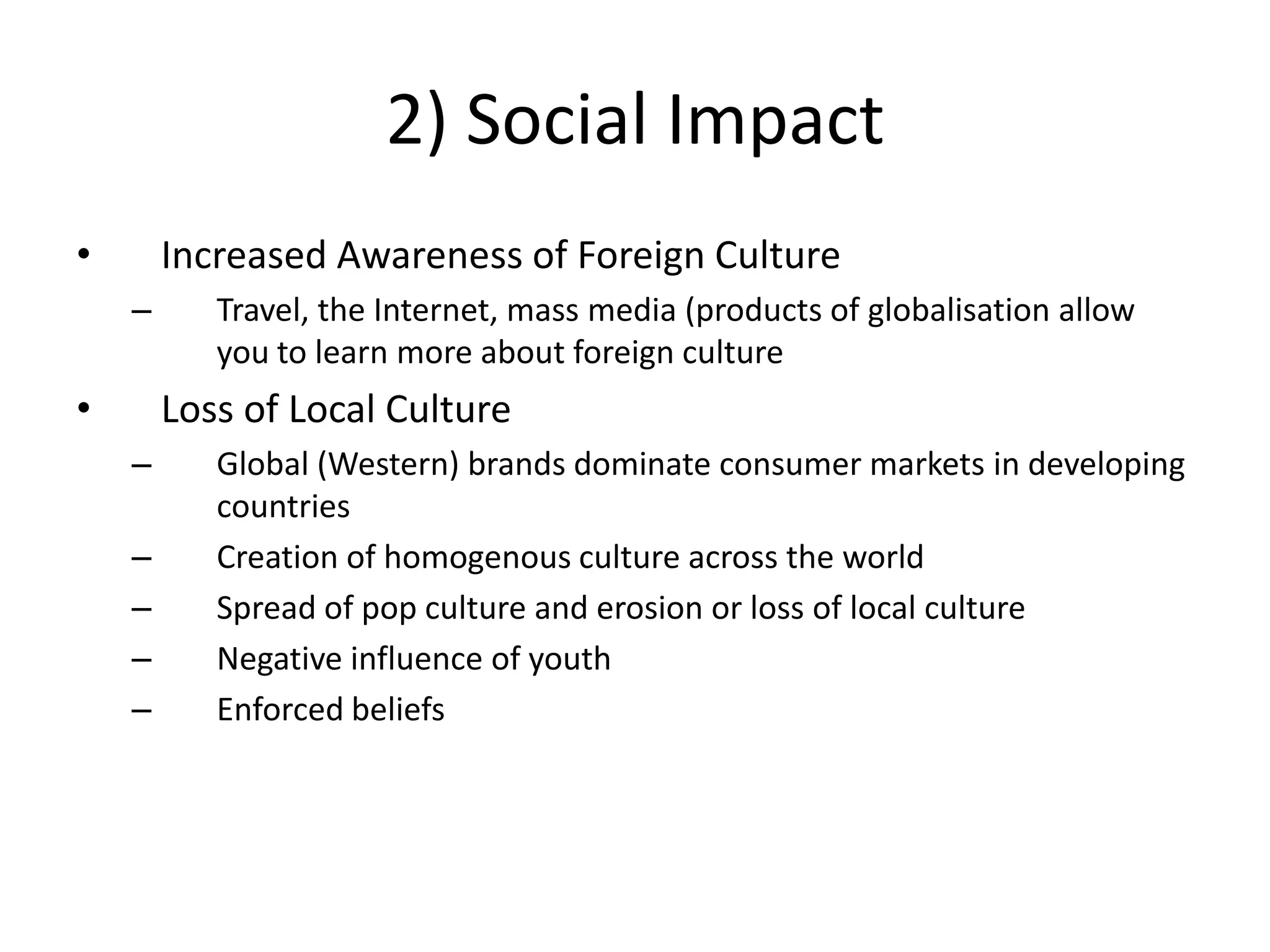 2) Social Impact
•       Increased Awareness of Foreign Culture
    –      Travel, the Internet, mass media (products of globalisation allow
           you to learn more about foreign culture
•       Loss of Local Culture
    –      Global (Western) brands dominate consumer markets in developing
           countries
    –      Creation of homogenous culture across the world
    –      Spread of pop culture and erosion or loss of local culture
    –      Negative influence of youth
    –      Enforced beliefs
 