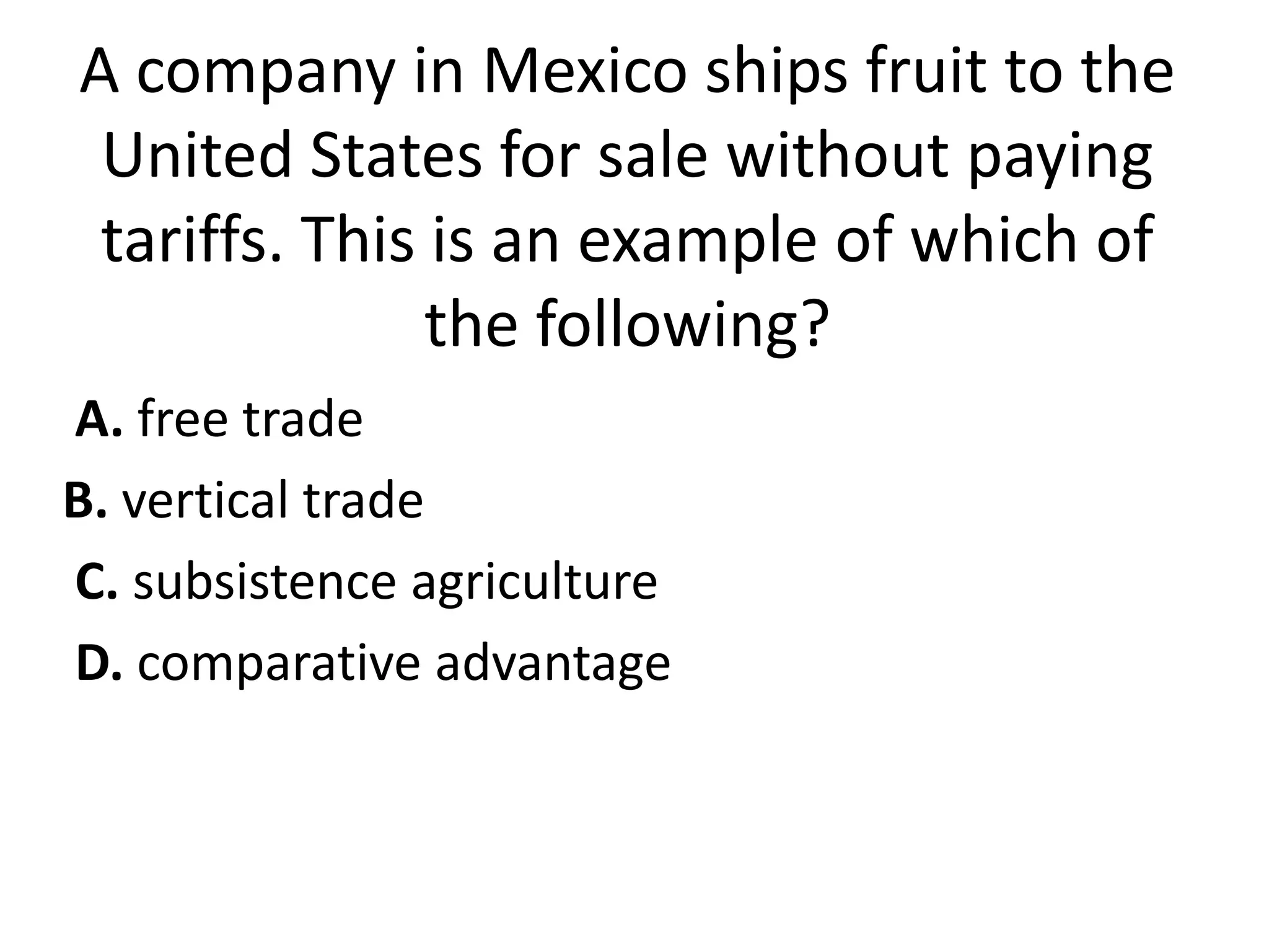 A company in Mexico ships fruit to the
 United States for sale without paying
 tariffs. This is an example of which of
               the following?
A. free trade
B. vertical trade
C. subsistence agriculture
D. comparative advantage
 