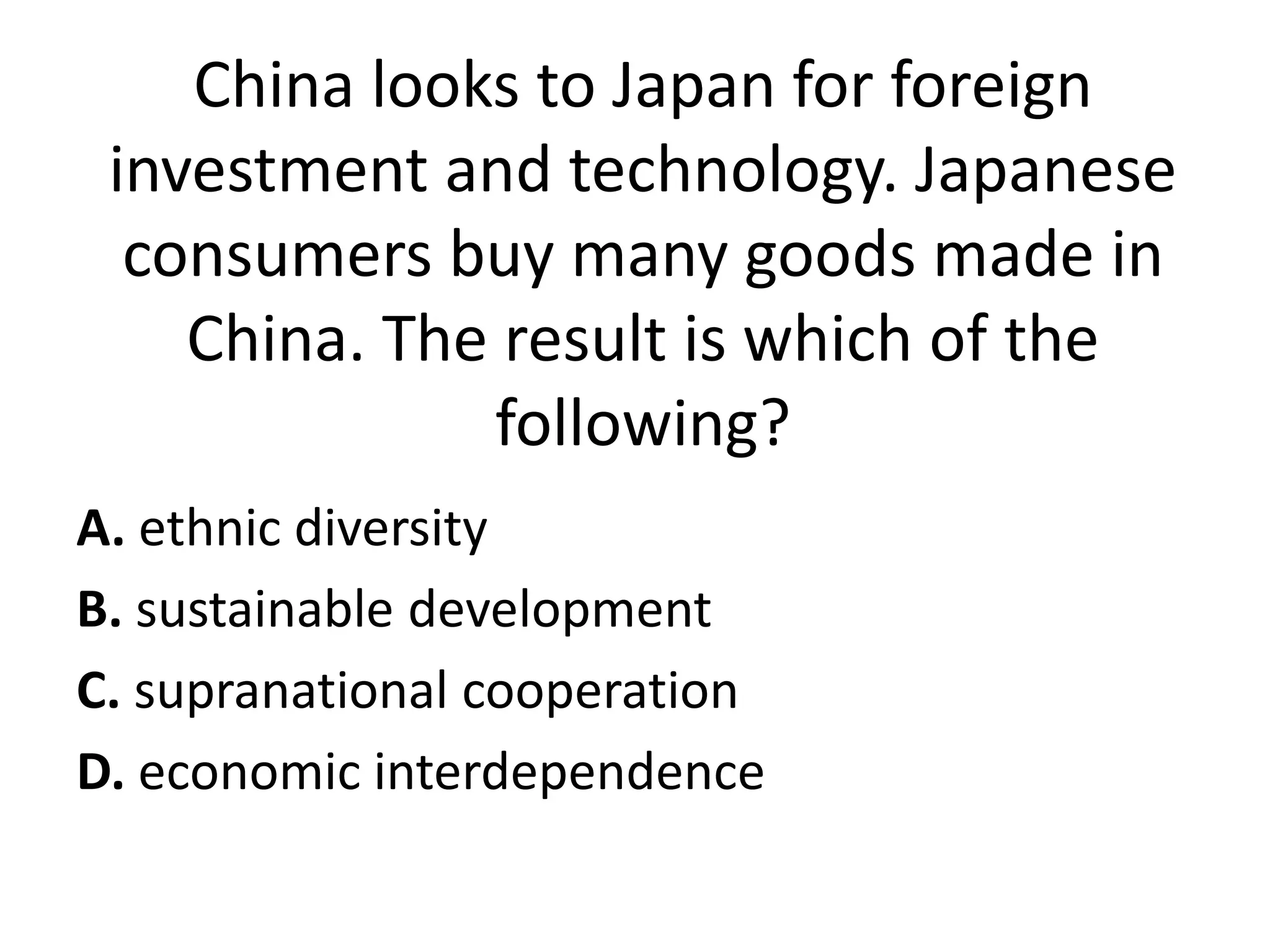 China looks to Japan for foreign
 investment and technology. Japanese
  consumers buy many goods made in
    China. The result is which of the
              following?
A. ethnic diversity
B. sustainable development
C. supranational cooperation
D. economic interdependence
 
