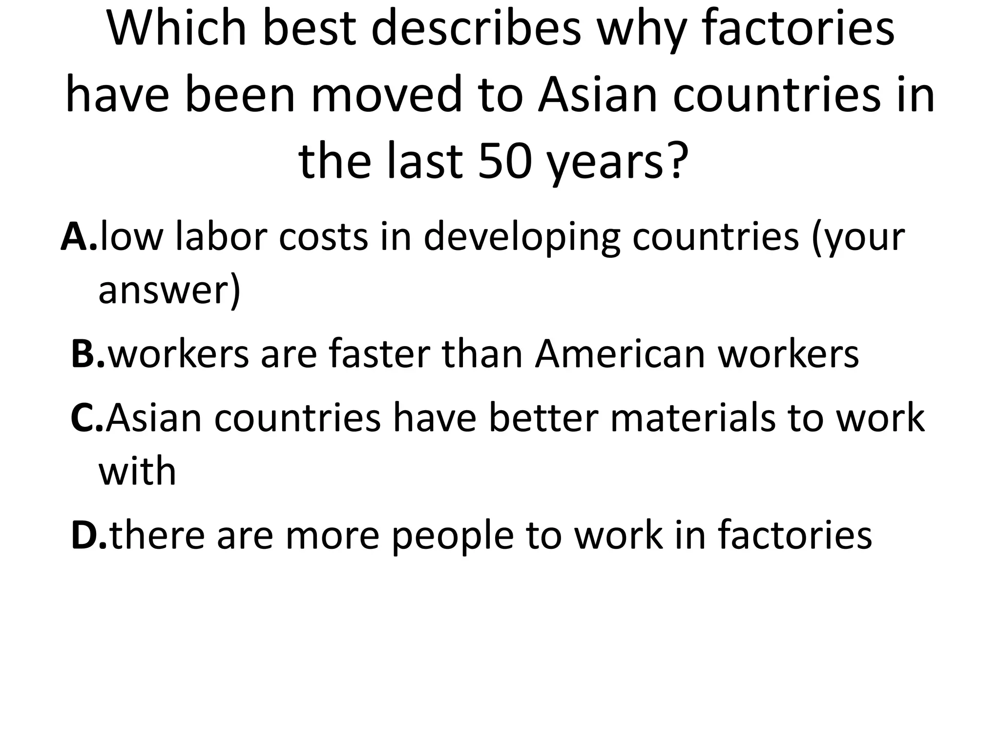 Which best describes why factories
have been moved to Asian countries in
         the last 50 years?
A.low labor costs in developing countries (your
  answer)
B.workers are faster than American workers
C.Asian countries have better materials to work
  with
D.there are more people to work in factories
 