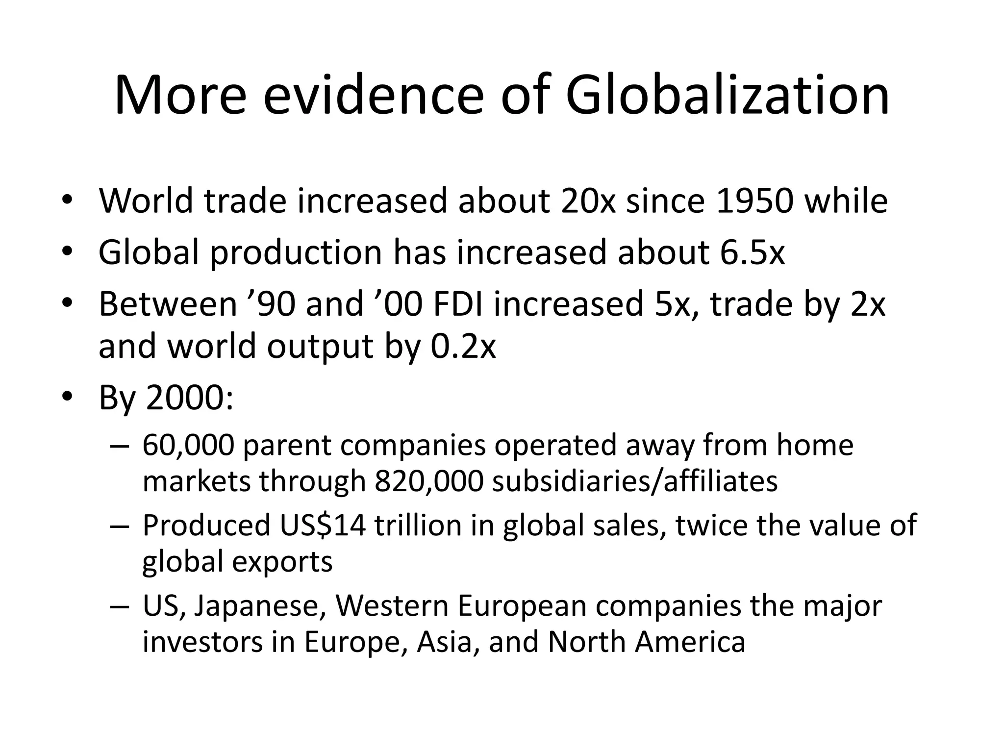 More evidence of Globalization
• World trade increased about 20x since 1950 while
• Global production has increased about 6.5x
• Between ’90 and ’00 FDI increased 5x, trade by 2x
  and world output by 0.2x
• By 2000:
   – 60,000 parent companies operated away from home
     markets through 820,000 subsidiaries/affiliates
   – Produced US$14 trillion in global sales, twice the value of
     global exports
   – US, Japanese, Western European companies the major
     investors in Europe, Asia, and North America
 