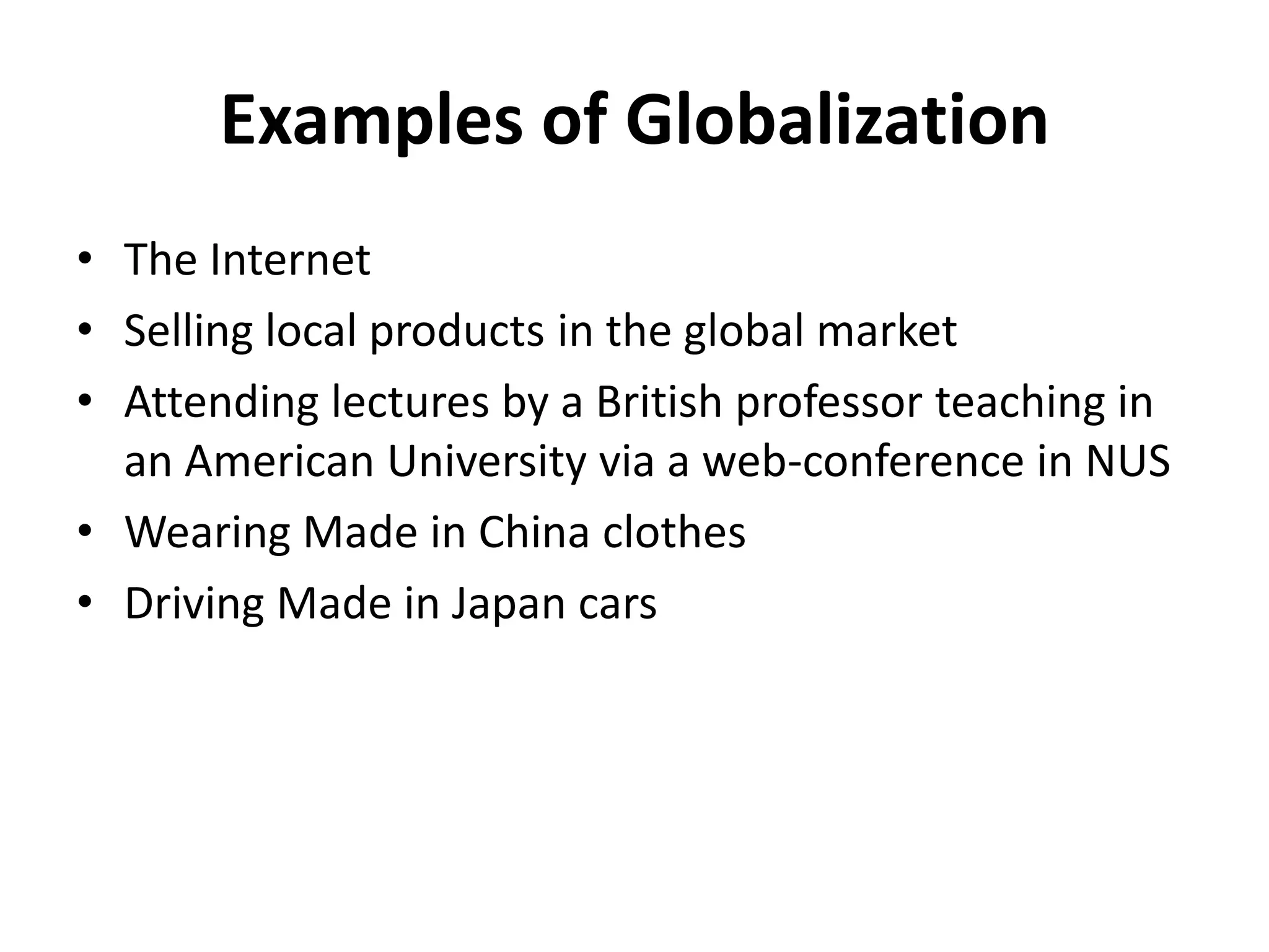 Examples of Globalization
• The Internet
• Selling local products in the global market
• Attending lectures by a British professor teaching in
  an American University via a web-conference in NUS
• Wearing Made in China clothes
• Driving Made in Japan cars
 