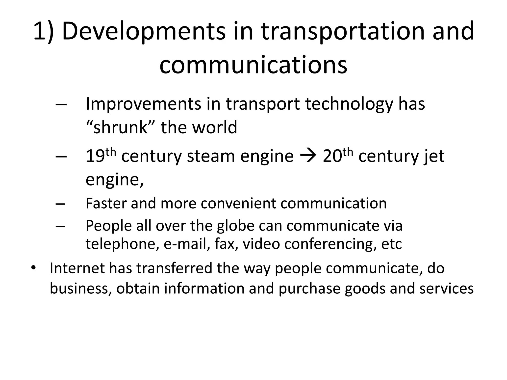 1) Developments in transportation and
          communications
   – Improvements in transport technology has
     “shrunk” the world
   – 19th century steam engine  20th century jet
     engine,
   –   Faster and more convenient communication
   –   People all over the globe can communicate via
       telephone, e-mail, fax, video conferencing, etc
• Internet has transferred the way people communicate, do
  business, obtain information and purchase goods and services
 