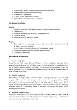    Development of services that support international business activities
       Growing consumer demand for foreign products
       Increased global competition
       Changing political and economic situations
       Expanded cross-national treaties and agreements

The Effects of Globalization

Positive
     Creation of firms, leads to increase income levels, therefore, consumer demand
     Create new jobs
     Production advantages: new technology, raise worker´s skills
     Economies of scale
     Increase competicion in domestic industry

Negative
    Outsourced their manufacturing and white-collar jobs to Third-World countries and
       developing economies, takes jobs
    It has led to an increase in activities such as: child labor and slavery
    Consumerism habits has increase junk food, branded products,
    Environmental degradation

Positive Effects of Globalization

• Increased Competition
One of the most visible positive effects of globalization is the improved quality of products due to
global competition. Customer service and the 'customer is the king' approaches to production have
led to improved quality of products and services. As the domestic companies have to fight out
foreign competition, they are compelled to raise their standards and customer satisfaction levels in
order to survive in the market.

• Increased Employment
With globalization, companies have penetrated into the developing countries and hence generated
employment for them. It has given an opportunity to invest in the emerging markets and take
advantage of the talent which is available there. In developing countries, there is often a lack of
capital which prevent the growth of domestic companies and hence, employment. In such cases, due
to global nature of the businesses, people of developing countries too can obtain gainful
employment opportunities.

• Investment and Capital Flows
One of the most visible positive effects of globalization is the flow of foreign capital. A lot of
companies have directly invested in developing economies. Many companies have benefited from
capital inflow to improve production and services
 