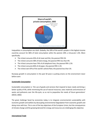 Inequalities in consumption are stark. Globally, the 20% of the world’s people in the highest-income
countries account for 86% of total consumption while the poorest 20% a minuscule 1.3%. More
specifically:
     The richest consume 45% of all meat and fish, the poorest fifth 5%
     The richest consume 58% of total energy, the poorest fifth less than 4%
     The richest consume have 74% of all telephone lines, the poorest fifth 1.5%
     The richest consume 84% of all paper, the poorest fifth 1.1%
     The richest own 87% of the world’s vehicle fleet, the poorest less than 1%

Runaway growth in consumption in the past 50 years is putting strains on the environment never
before seen.

Sustainable Consumption

Sustainable consumption is: ‘the use of goods and services that respond to basic needs and bring a
better quality of life, while minimising the use of natural resources, toxic materials and emissions of
waste and pollutants over the life-cycle, so as not to jeopardise the needs of future generations’
(OECD, 2002)

The great challenge faced by economies today is to integrate environmental sustainability with
economic growth and welfare by decoupling environmental degradation from economic growth and
doing more with less. This is one of the key objectives of the European Union, but the consequences
of climate change and the growing demand for energy and resources are challenging this objective.



International Trade
 