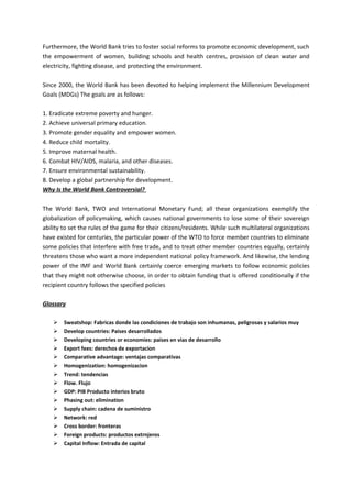 Furthermore, the World Bank tries to foster social reforms to promote economic development, such
the empowerment of women, building schools and health centres, provision of clean water and
electricity, fighting disease, and protecting the environment.

Since 2000, the World Bank has been devoted to helping implement the Millennium Development
Goals (MDGs) The goals are as follows:

1. Eradicate extreme poverty and hunger.
2. Achieve universal primary education.
3. Promote gender equality and empower women.
4. Reduce child mortality.
5. Improve maternal health.
6. Combat HIV/AIDS, malaria, and other diseases.
7. Ensure environmental sustainability.
8. Develop a global partnership for development.
Why Is the World Bank Controversial?

The World Bank, TWO and International Monetary Fund; all these organizations exemplify the
globalization of policymaking, which causes national governments to lose some of their sovereign
ability to set the rules of the game for their citizens/residents. While such multilateral organizations
have existed for centuries, the particular power of the WTO to force member countries to eliminate
some policies that interfere with free trade, and to treat other member countries equally, certainly
threatens those who want a more independent national policy framework. And likewise, the lending
power of the IMF and World Bank certainly coerce emerging markets to follow economic policies
that they might not otherwise choose, in order to obtain funding that is offered conditionally if the
recipient country follows the specified policies

Glossary

       Sweatshop: Fabricas donde las condiciones de trabajo son inhumanas, peligrosas y salarios muy
       Develop countries: Paises desarrollados
       Developing countries or economies: paises en vias de desarrollo
       Export fees: derechos de exportacion
       Comparative advantage: ventajas comparativas
       Homogenization: homogenizacion
       Trend: tendencias
       Flow. Flujo
       GDP: PIB Producto interios bruto
       Phasing out: elimination
       Supply chain: cadena de suministro
       Network: red
       Cross border: fronteras
       Foreign products: productos extrnjeros
       Capital Inflow: Entrada de capital
 