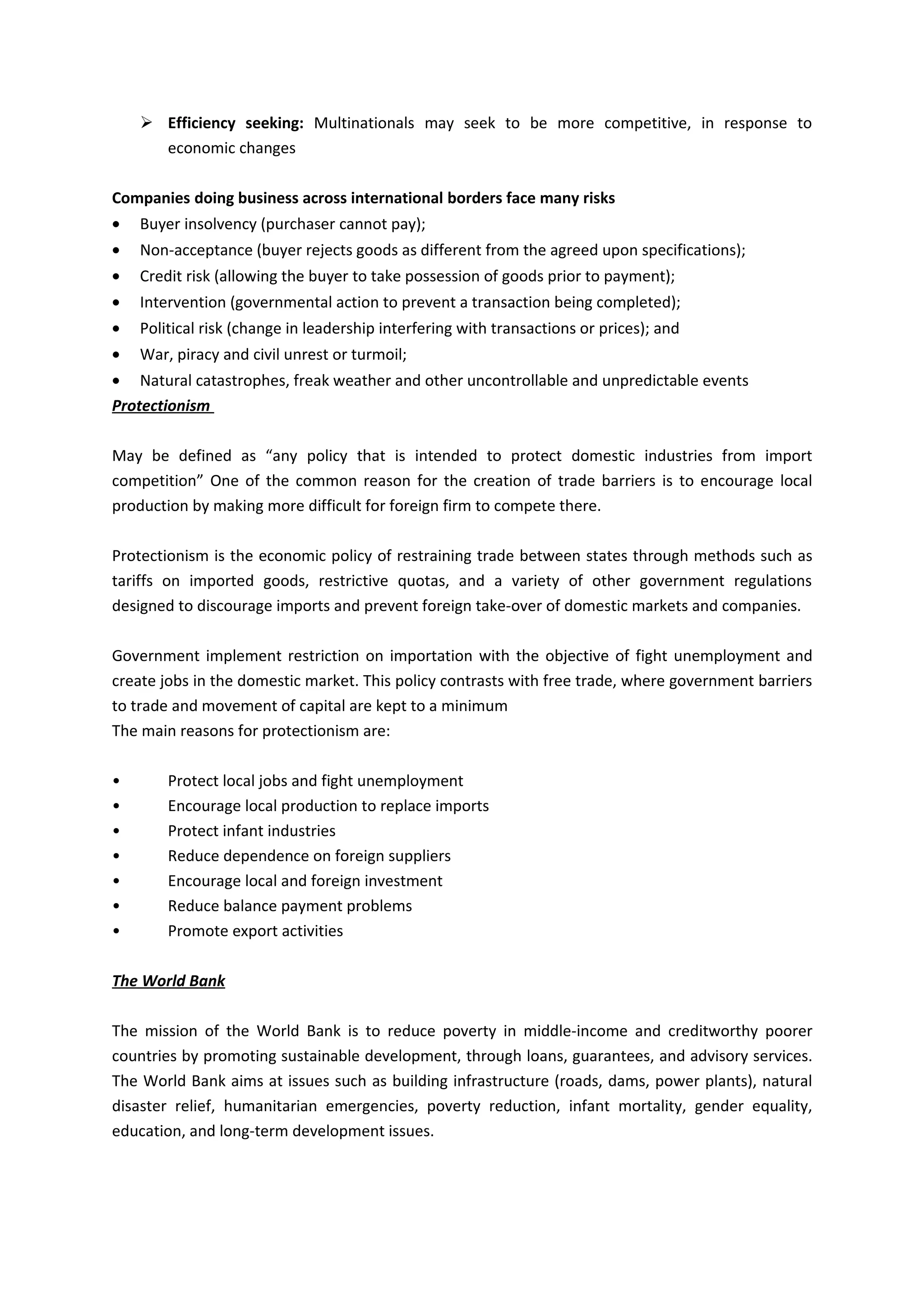  Efficiency seeking: Multinationals may seek to be more competitive, in response to
      economic changes

Companies doing business across international borders face many risks
•   Buyer insolvency (purchaser cannot pay);
•   Non-acceptance (buyer rejects goods as different from the agreed upon specifications);
•   Credit risk (allowing the buyer to take possession of goods prior to payment);
•   Intervention (governmental action to prevent a transaction being completed);
•   Political risk (change in leadership interfering with transactions or prices); and
•   War, piracy and civil unrest or turmoil;
• Natural catastrophes, freak weather and other uncontrollable and unpredictable events
Protectionism

May be defined as “any policy that is intended to protect domestic industries from import
competition” One of the common reason for the creation of trade barriers is to encourage local
production by making more difficult for foreign firm to compete there.

Protectionism is the economic policy of restraining trade between states through methods such as
tariffs on imported goods, restrictive quotas, and a variety of other government regulations
designed to discourage imports and prevent foreign take-over of domestic markets and companies.

Government implement restriction on importation with the objective of fight unemployment and
create jobs in the domestic market. This policy contrasts with free trade, where government barriers
to trade and movement of capital are kept to a minimum
The main reasons for protectionism are:

•       Protect local jobs and fight unemployment
•       Encourage local production to replace imports
•       Protect infant industries
•       Reduce dependence on foreign suppliers
•       Encourage local and foreign investment
•       Reduce balance payment problems
•       Promote export activities

The World Bank

The mission of the World Bank is to reduce poverty in middle-income and creditworthy poorer
countries by promoting sustainable development, through loans, guarantees, and advisory services.
The World Bank aims at issues such as building infrastructure (roads, dams, power plants), natural
disaster relief, humanitarian emergencies, poverty reduction, infant mortality, gender equality,
education, and long-term development issues.
 