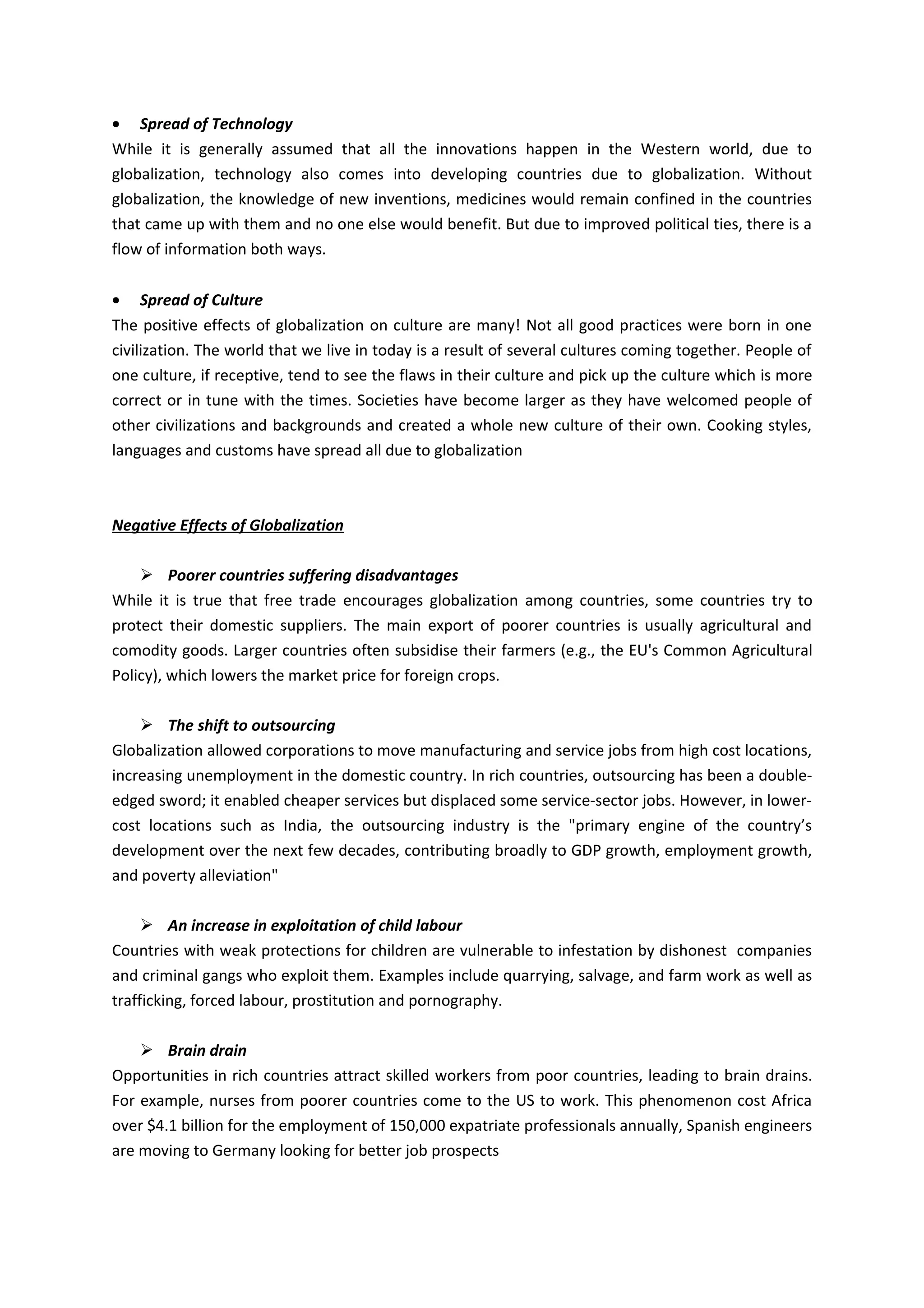 • Spread of Technology
While it is generally assumed that all the innovations happen in the Western world, due to
globalization, technology also comes into developing countries due to globalization. Without
globalization, the knowledge of new inventions, medicines would remain confined in the countries
that came up with them and no one else would benefit. But due to improved political ties, there is a
flow of information both ways.

• Spread of Culture
The positive effects of globalization on culture are many! Not all good practices were born in one
civilization. The world that we live in today is a result of several cultures coming together. People of
one culture, if receptive, tend to see the flaws in their culture and pick up the culture which is more
correct or in tune with the times. Societies have become larger as they have welcomed people of
other civilizations and backgrounds and created a whole new culture of their own. Cooking styles,
languages and customs have spread all due to globalization



Negative Effects of Globalization

     Poorer countries suffering disadvantages
While it is true that free trade encourages globalization among countries, some countries try to
protect their domestic suppliers. The main export of poorer countries is usually agricultural and
comodity goods. Larger countries often subsidise their farmers (e.g., the EU's Common Agricultural
Policy), which lowers the market price for foreign crops.

     The shift to outsourcing
Globalization allowed corporations to move manufacturing and service jobs from high cost locations,
increasing unemployment in the domestic country. In rich countries, outsourcing has been a double-
edged sword; it enabled cheaper services but displaced some service-sector jobs. However, in lower-
cost locations such as India, the outsourcing industry is the "primary engine of the country’s
development over the next few decades, contributing broadly to GDP growth, employment growth,
and poverty alleviation"

      An increase in exploitation of child labour
Countries with weak protections for children are vulnerable to infestation by dishonest companies
and criminal gangs who exploit them. Examples include quarrying, salvage, and farm work as well as
trafficking, forced labour, prostitution and pornography.

     Brain drain
Opportunities in rich countries attract skilled workers from poor countries, leading to brain drains.
For example, nurses from poorer countries come to the US to work. This phenomenon cost Africa
over $4.1 billion for the employment of 150,000 expatriate professionals annually, Spanish engineers
are moving to Germany looking for better job prospects
 