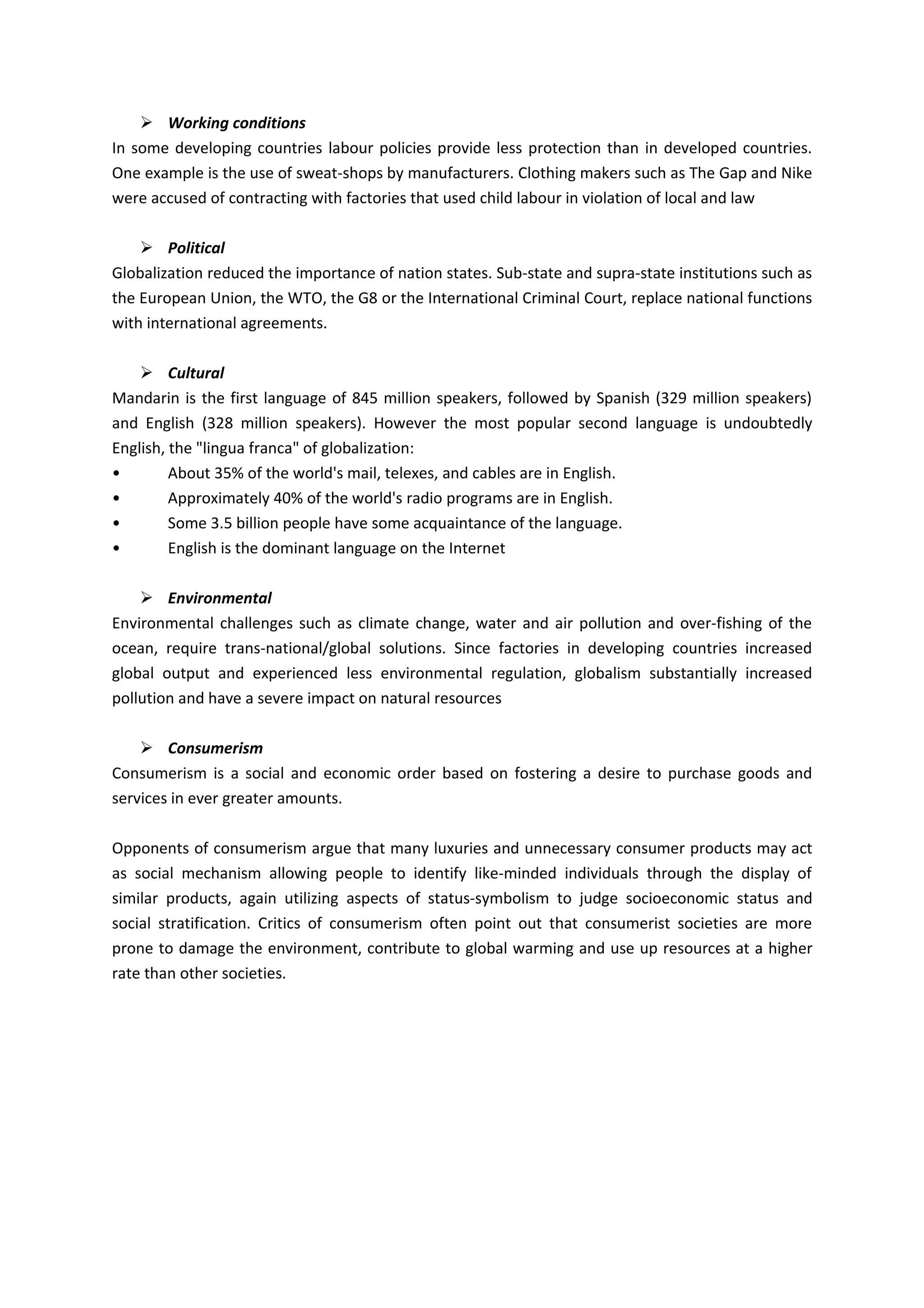  Working conditions
In some developing countries labour policies provide less protection than in developed countries.
One example is the use of sweat-shops by manufacturers. Clothing makers such as The Gap and Nike
were accused of contracting with factories that used child labour in violation of local and law

     Political
Globalization reduced the importance of nation states. Sub-state and supra-state institutions such as
the European Union, the WTO, the G8 or the International Criminal Court, replace national functions
with international agreements.

     Cultural
Mandarin is the first language of 845 million speakers, followed by Spanish (329 million speakers)
and English (328 million speakers). However the most popular second language is undoubtedly
English, the "lingua franca" of globalization:
•        About 35% of the world's mail, telexes, and cables are in English.
•        Approximately 40% of the world's radio programs are in English.
•        Some 3.5 billion people have some acquaintance of the language.
•        English is the dominant language on the Internet

     Environmental
Environmental challenges such as climate change, water and air pollution and over-fishing of the
ocean, require trans-national/global solutions. Since factories in developing countries increased
global output and experienced less environmental regulation, globalism substantially increased
pollution and have a severe impact on natural resources

     Consumerism
Consumerism is a social and economic order based on fostering a desire to purchase goods and
services in ever greater amounts.

Opponents of consumerism argue that many luxuries and unnecessary consumer products may act
as social mechanism allowing people to identify like-minded individuals through the display of
similar products, again utilizing aspects of status-symbolism to judge socioeconomic status and
social stratification. Critics of consumerism often point out that consumerist societies are more
prone to damage the environment, contribute to global warming and use up resources at a higher
rate than other societies.
 