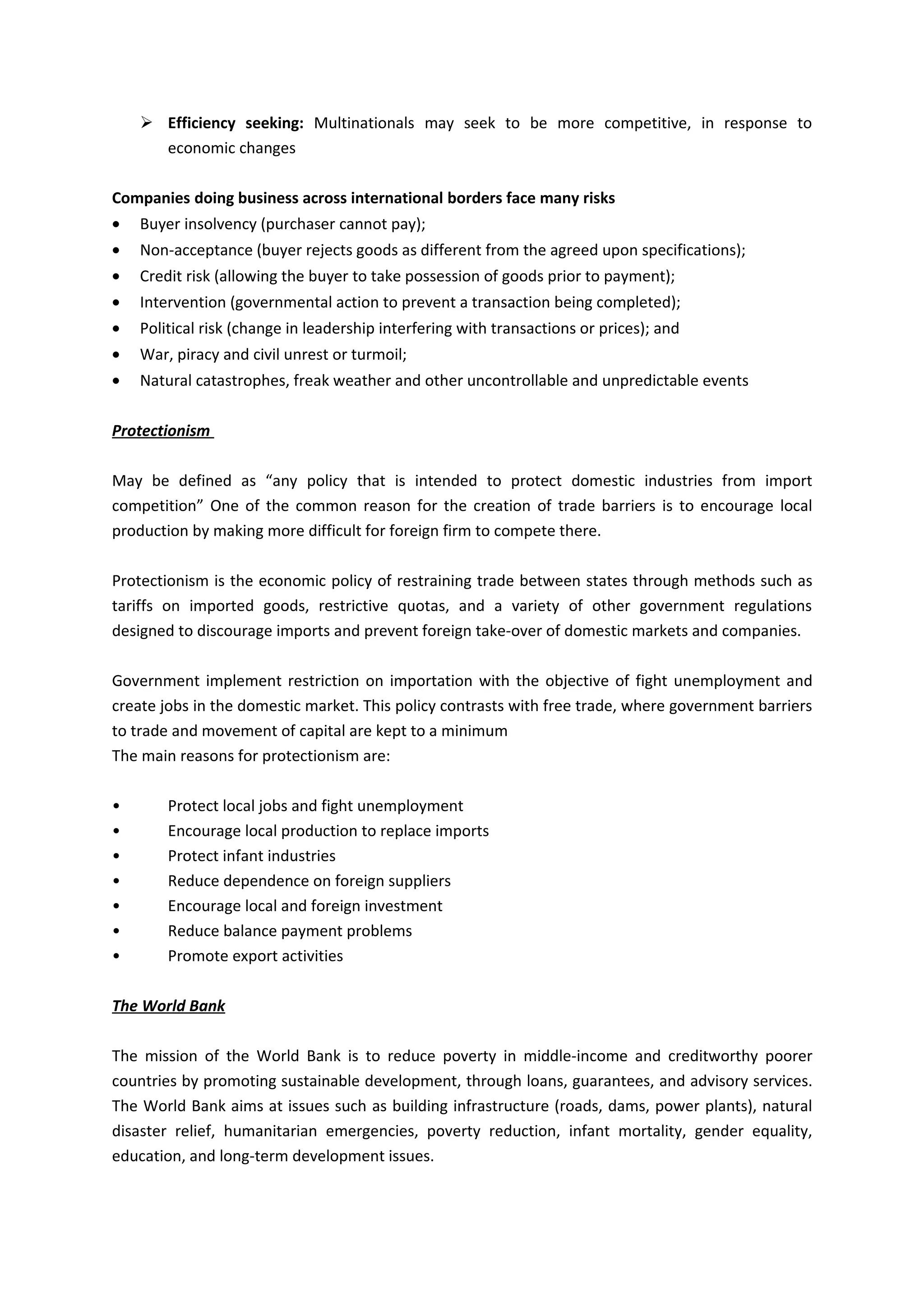  Efficiency seeking: Multinationals may seek to be more competitive, in response to
      economic changes

Companies doing business across international borders face many risks
•   Buyer insolvency (purchaser cannot pay);
•   Non-acceptance (buyer rejects goods as different from the agreed upon specifications);
•   Credit risk (allowing the buyer to take possession of goods prior to payment);
•   Intervention (governmental action to prevent a transaction being completed);
•   Political risk (change in leadership interfering with transactions or prices); and
•   War, piracy and civil unrest or turmoil;
•   Natural catastrophes, freak weather and other uncontrollable and unpredictable events

Protectionism

May be defined as “any policy that is intended to protect domestic industries from import
competition” One of the common reason for the creation of trade barriers is to encourage local
production by making more difficult for foreign firm to compete there.

Protectionism is the economic policy of restraining trade between states through methods such as
tariffs on imported goods, restrictive quotas, and a variety of other government regulations
designed to discourage imports and prevent foreign take-over of domestic markets and companies.

Government implement restriction on importation with the objective of fight unemployment and
create jobs in the domestic market. This policy contrasts with free trade, where government barriers
to trade and movement of capital are kept to a minimum
The main reasons for protectionism are:

•       Protect local jobs and fight unemployment
•       Encourage local production to replace imports
•       Protect infant industries
•       Reduce dependence on foreign suppliers
•       Encourage local and foreign investment
•       Reduce balance payment problems
•       Promote export activities

The World Bank

The mission of the World Bank is to reduce poverty in middle-income and creditworthy poorer
countries by promoting sustainable development, through loans, guarantees, and advisory services.
The World Bank aims at issues such as building infrastructure (roads, dams, power plants), natural
disaster relief, humanitarian emergencies, poverty reduction, infant mortality, gender equality,
education, and long-term development issues.
 