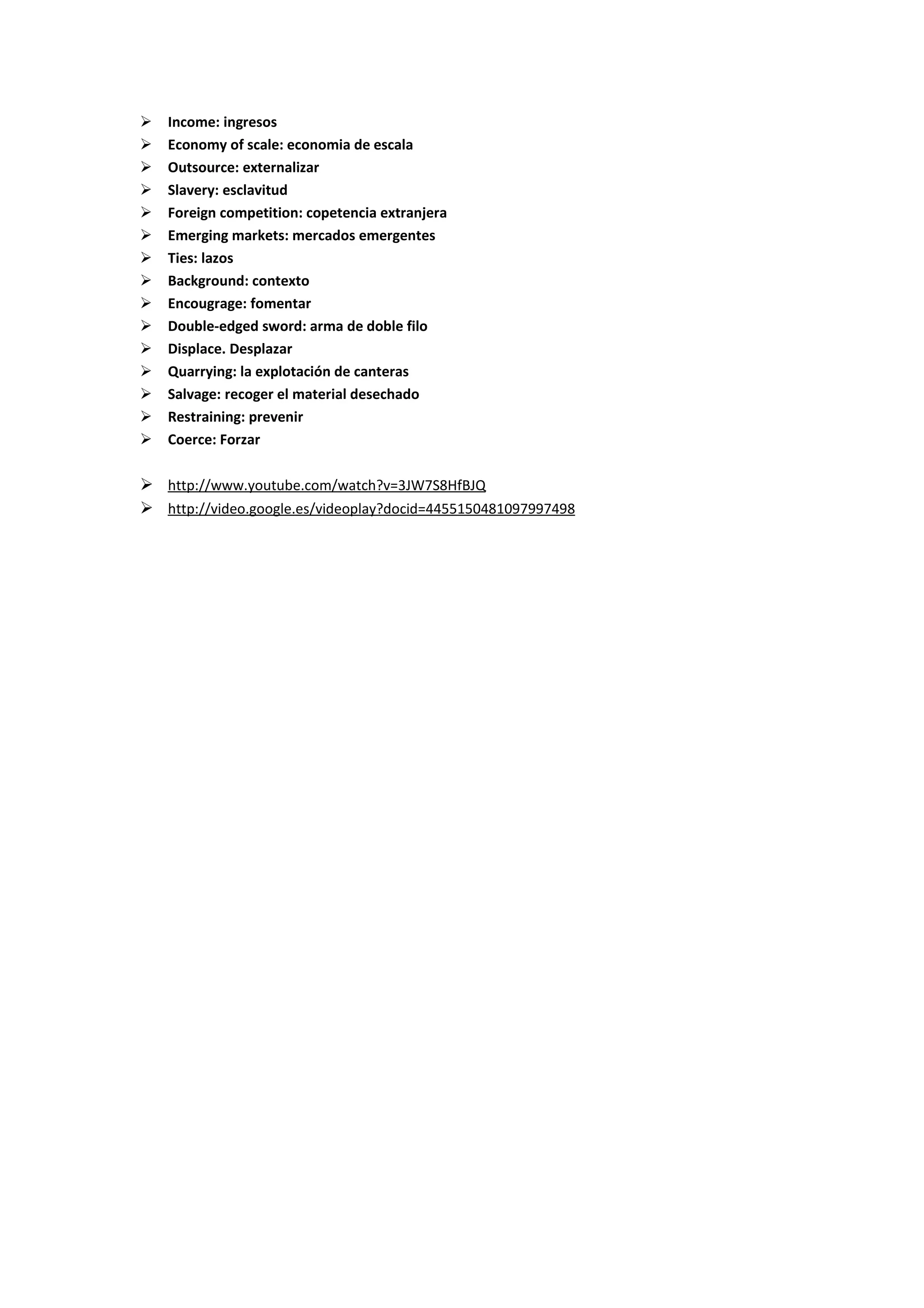    Income: ingresos
   Economy of scale: economia de escala
   Outsource: externalizar
   Slavery: esclavitud
   Foreign competition: copetencia extranjera
   Emerging markets: mercados emergentes
   Ties: lazos
   Background: contexto
   Encougrage: fomentar
   Double-edged sword: arma de doble filo
   Displace. Desplazar
   Quarrying: la explotación de canteras
   Salvage: recoger el material desechado
   Restraining: prevenir
   Coerce: Forzar

 http://www.youtube.com/watch?v=3JW7S8HfBJQ
 http://video.google.es/videoplay?docid=4455150481097997498
 