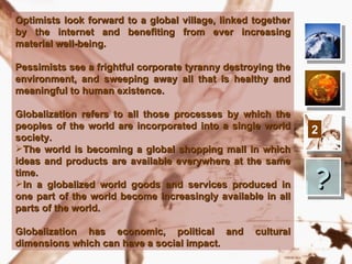 Optimists look forward   to a global   village, linked together
by the internet and      benefiting    from ever increasing
material well-being.

Pessimists see a frightful corporate tyranny destroying the
environment, and sweeping away all that is healthy and
meaningful to human existence.

Globalization refers to all those processes by which the
peoples of the world are incorporated into a single world         2
society.
The world is becoming a global shopping mall in which
ideas and products are available everywhere at the same
time.
In a globalized world goods and services produced in
one part of the world become increasingly available in all
                                                                  ?
parts of the world.

Globalization has economic, political and              cultural
dimensions which can have a social impact.
 