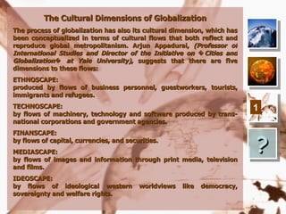 The Cultural Dimensions of Globalization
The process of globalization has also its cultural dimension, which has
been conceptualized in terms of cultural flows that both reflect and
reproduce global metropolitanism. Arjun Appadurai, (Professor of
International Studies and Director of the Initiative on � Cities and
Globalization� at Yale University), suggests that there are five
dimensions to these flows:
ETHNOSCAPE:
produced by flows of business personnel, guestworkers, tourists,
immigrants and refugees.
TECHNOSCAPE:                                                              1
by flows of machinery, technology and software produced by trans-
national corporations and government agencies.



                                                                          ?
FINANSCAPE:
by flows of capital, currencies, and securities.
MEDIASCAPE:
by flows of images and information through print media, television
and films.
IDEOSCAPE:
by flows of ideological western          worldviews   like   democracy,
sovereignty and welfare rights.
 