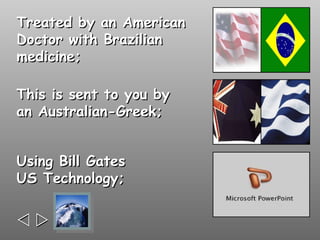 Treated by an American
Doctor with Brazilian
medicine;

This is sent to you by
an Australian-Greek;


Using Bill Gates
US Technology;



 