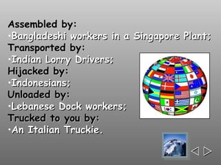 Assembled by:
•Bangladeshi workers in a Singapore Plant;
Transported by:
•Indian Lorry Drivers;
Hijacked by:
•Indonesians;
Unloaded by:
•Lebanese Dock workers;
Trucked to you by:
•An Italian Truckie.

                                     
 