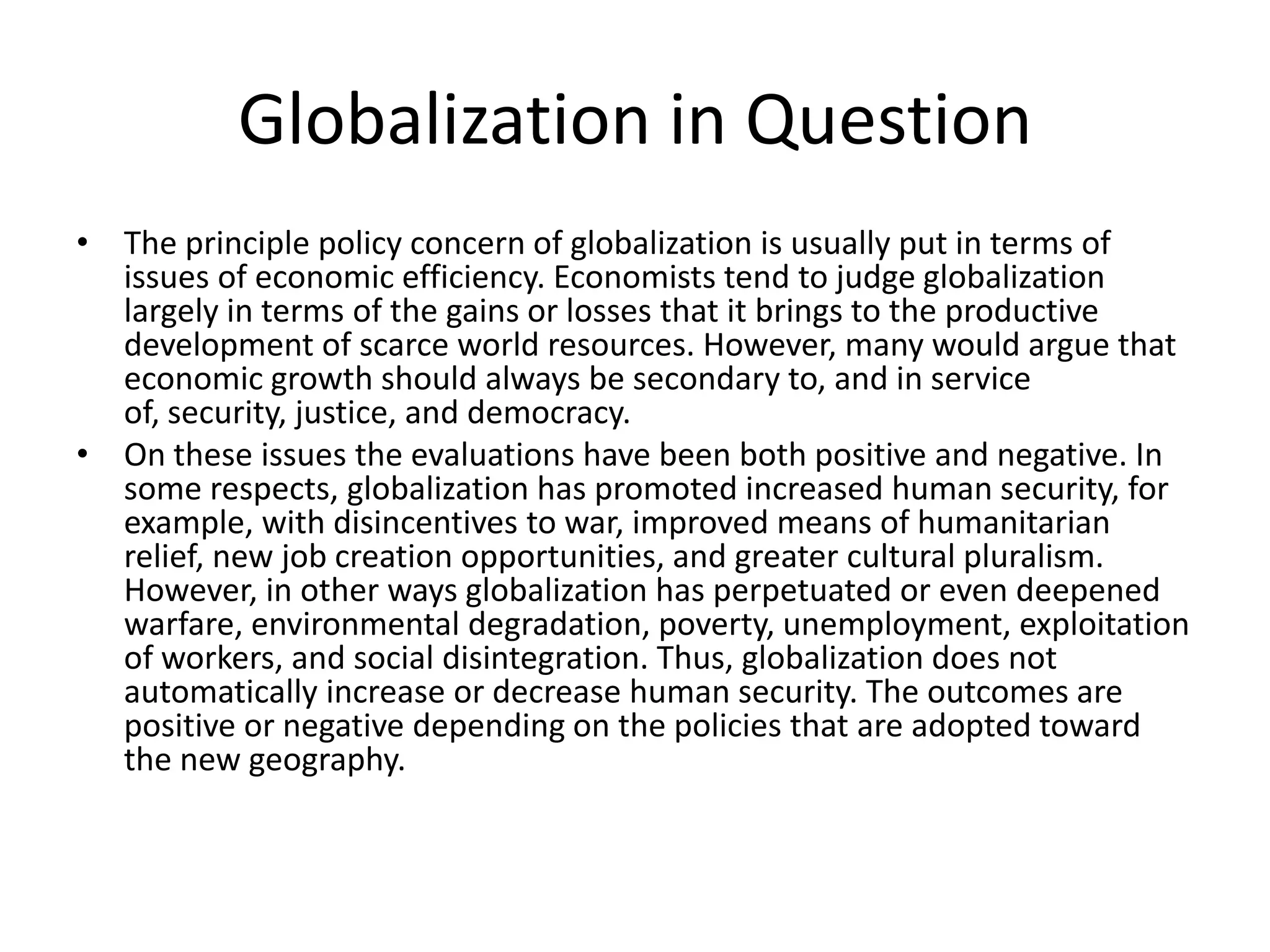 Globalization in Question
• The principle policy concern of globalization is usually put in terms of
  issues of economic efficiency. Economists tend to judge globalization
  largely in terms of the gains or losses that it brings to the productive
  development of scarce world resources. However, many would argue that
  economic growth should always be secondary to, and in service
  of, security, justice, and democracy.
• On these issues the evaluations have been both positive and negative. In
  some respects, globalization has promoted increased human security, for
  example, with disincentives to war, improved means of humanitarian
  relief, new job creation opportunities, and greater cultural pluralism.
  However, in other ways globalization has perpetuated or even deepened
  warfare, environmental degradation, poverty, unemployment, exploitation
  of workers, and social disintegration. Thus, globalization does not
  automatically increase or decrease human security. The outcomes are
  positive or negative depending on the policies that are adopted toward
  the new geography.
 